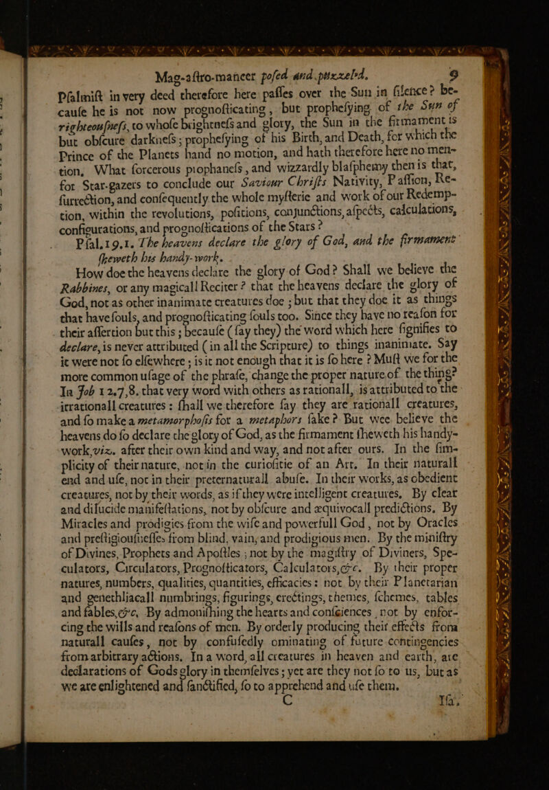 a © : Nie a 4 “NW e, Mag-aftro-maneer pofed and puxxeld, Pfalmift in very deed therefore here pafles over the Sun in filence ? be- caufe he is not now prognofticating , but prophefying of sre Sus of righteou[nefs, tO whofe biightnefs and glory, the Sun in the firmament is but obfcure darknelS; prophefying of his Birch, and Death, fer which the Prince of the Planets hand no motion, and hath therefore here no men~ tion, What forcerous piophanefs, and wizzardly blafphemy then is that, for Stat-gazers to conclude our Saviour Chrifts Nativity, P affion, Re- furreétion, and confequently the whole myfterie and work of our Redemp- tion, within the revolutions, pofitions, conjunctions, afpects, caiculations, configurations, and prognoftications of the Stars ? Pfal.19.1. The heavens declare the glory of Ged, and the firmament (heweth bis handy- work. How doe the heavens declare the glory of God? Shall we believe. the Rabbines, ox any magicall Reciter ? that che heavens declare the glory of God, not as other inanimate creatures doe ; but that they doe it as things that have fouls, and prognofticating fouls too. Since they have no teafon for their aflertion but this ; becaule ( fay they) the word which here fignifies to declare, is never attributed (in all the Scriprure) to things inanimate. Say ic were not fo elfewhere ; is it not enough that it is fo here ? Muft we for the more common ufage of the phrafe, change the proper nature of the thing? Ia Job 1 2.7,8. that very word with others as rationall, .is attributed to the irrational creatures : {hall we therefore fay they are rationall creatures, and fo make a metamorphofis for a metaphors {ake ? But wee. believe the heavens do fo declare the glory of God, as the firmament fheweth his handy- work,viz. after their own kind and way, and not after ours. In the fim- plicity of their nature, notin the curiofitie of an Art. In their naturall end and ufe, noc in their preternaturall abufe. In their works, as obedient creatures, not by their words, as if they were intelligent creatures. By clear and dilucide manifeftations, not by obfcure and equivocall preditions, By Miracles and prodigies.from the wife and powerfull God, not by Oracles and preftigioufuefles from blind, yainyand prodigious men. By the miniftry of Divines, Prophets and Apoftles ; not by the magiftry of Diviners, Spe- culators, Circulators, Prognofticators, Calculators,c. By their proper natures, numbers, qualities, quantities, efficacies: not. by theix Planetarian and genethliacall numbrings, figurings, erectings, themes, {chemes, tables and fables,¢c, By admonifhing the hearts and conféiences not by enfor- cing the wills.and reafons of men. By orderly producing theit effects froma natutall caufes, not by confufedly ominating of future contingencies from arbitrary ations. In a word, all creatures in heaven and earth, are declarations of Gods glory in themfelves ; yet are they not fo to us, buras we ate enlightened and fanctified, fo to apprehend and ufe them. C ~ Cys? AS ZAK > ZAM, S