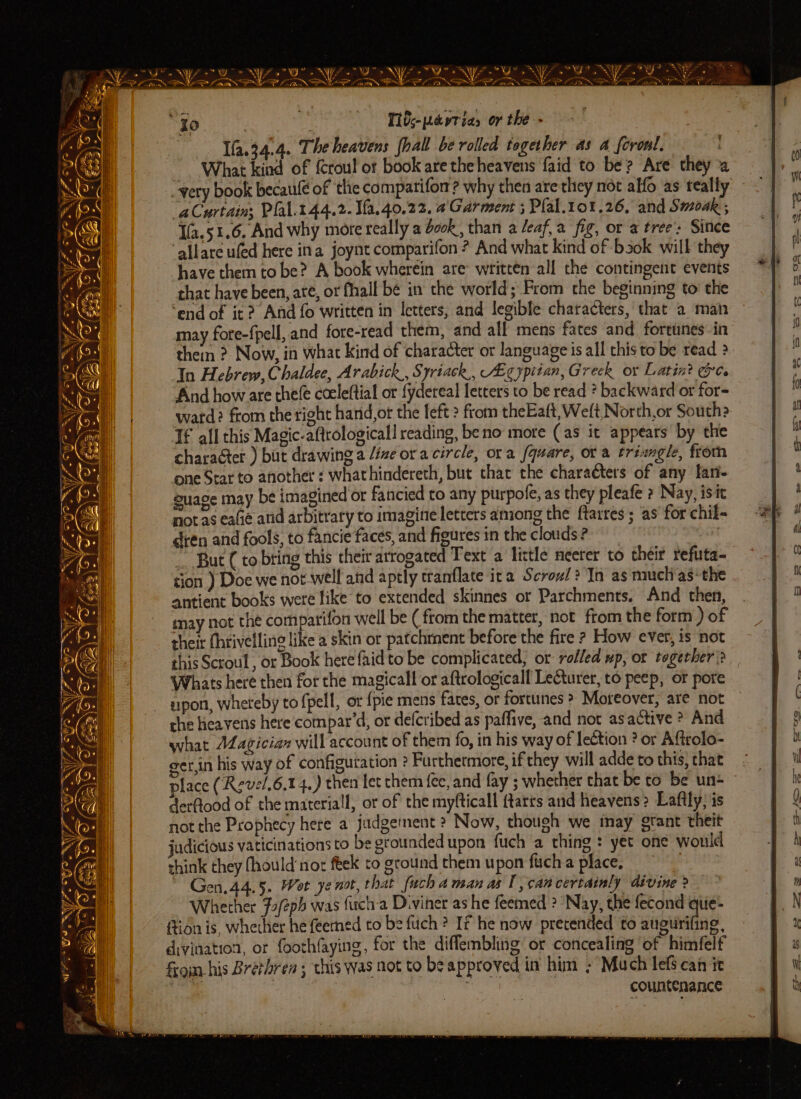 BNE ME NY NU OS NY gr in NE 9 Ue Ne a SP IN PN I tte MO LS I ot NA (a a AEN ea a A a AA Ti0;-pavtias or the - — -Yfa.34.4. Theheavens fhall be rolled together as a foronl. . What kind of {croul ot book are the heavens faid to be? Are they a very book becaulé of ‘the compatifom? why then are they nét alfo as teally “aCurtain: Plal.144.2.1fa.40.22. 4 Garment ; Plal.101.26, and Smoak ; Ifa.51.6. And why more really a ook, than a leaf,a fig, or a tree’ Since “allare ufed here ina joynt comparifon ? And what kind of -bsok will they have them to be? A book wherein are written all the contingent events that have been, ate, or fhall be in the world; From the beginning to’ the ‘end of it? Afd fo written in letters; and legible chatacters, that a man may fore-fpell, and fore-read them, and all mens fates and. fortunes in them ? Now, in what kind of character or language is all this to be read ? In Hebrew, Chaldee, Arabick., Syriack,, AEgyptian, Greck or Latin? @. And how are the(e cceleftial or fydereal letters to be read * backward or for- ward? from the right hand,ot the left > from theEaft, Welt North,or South? If all this Magic-aftrologicall reading, be no more (as it appears by the character ) but drawing a lize or acircle, ora /quare, ot a triangle, from one Star to another : whathindereth, but that the characters of any lan- g imagined or fancied to any purpofe, as they pleafe ? Nay, isit not as eafie and arbitrary to imagine letters aniong the ftarres ; as for chil- dien and fools, to fancie faces, and figures in the clouds ? ! ~ But (to bring this their arrogated Text a little neeter to their refuta- tion ) Doe we not well and aptly tranflate ica Scrowl? In as mucli as: the antient books were like to extended skinnes or Parchments. And then, may not the comparifon well be (from the matter, not from the form ) of their (hrivelling like a skin or patchrnent before the fire ? How ever, is not this Scroul , or Book here faidto be complicated, or rolled up, or together)? Whats here then for the magicall or aftrologicall Lecturer, to peep, or pore spon, wheteby to fpell, or {pie mens fates, or fortunes > Moreover, are not che heavens here compar’d, or defcribed as paffive, and not asactive * And what AZagician will account of them fo, in his way of lection ? or Aftrolo- ger,in his way of configutation ? Furthermore, ifthey will adde to this, that place (Revel.6.14,) then fet them {ée, and fay ; whether that be to be un derftood of the material, or of the myfticall ftatts and heavens 2 Laftly; is not the Prophecy here a judgement ? Now, thoueh we inay gtant theit judicious vaticinations to be erounded upon fuch a thing : yet one would think they fhould nor feek to ground them upon fich a place, : Gen.44.5. Wot ye not, that uch aman asl, can certainly divine ? Whether 72/2ph was fich-a Diviner as he feemed ? Nay, the fecond que- ftion is, whether he feemed to be fuch ? If he now pretended to augurifing, divination, or foothfaying, for the diflembling or concealing of himfelf from his Brethren ; this was not to be approved in him ; Much lefs can it oe | , countenance “Io lf. gf | . TER = G = az sae : S NA Mie, op ‘A H e bY ; Wr: guage may be iF