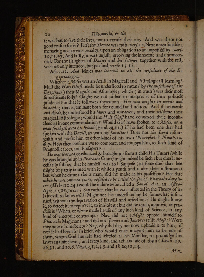 y —_ - LF is aye . ; * « =e — Sy és ay. —— SN NZ. AoW > NYS Wr oN fst Oe Ne ZNO? YF? SYN A a aT, om ce ee genset ion es A NOES ernst Nat Fed ee ae ae ll A gil il Fa a - CA a SS OA OIF? . ~ ws i . a, an eee Seat | > Ee « 1 foains “y- Cy ie 12 Wbs.uartia, or the it was but to fave their lives, not to excufe their arr. And was there not good reafon for it? Firft che Decree was rath, ver/.15.Next unreafonable ; menacing an extreme penalty, upon an obligation to an unpofiibility. verf. 10,11,27. And laftly, it was unjuft, involving the innocent and unconcer~ ned. For the flaughter of Daviel and hz fellows, together with the reft, was not only intended, but purfued, ver/e 13, 13. “AG&amp;t.7.22. And Moles was learned in all the wifedome of the E- gy tiANs LPC. | . Whether C4)/es was an Artift in Magicalland Aftrologicall learning? Mutt the Holy Ghoft needs be underflood to mean ( by the wifedome of the . Egyptians ) their Magick and Aftrologie; which ( in truth ) was their moft fuperftitious folly? Ought we not rather to interpret it of their politick rudence 2in that it followes thereupon , Hee was mighty in words and $n deeds , thatis, eminent both for counfelland action. And if his words and deeds, be underftood his /awes and miracles ; and their wi/dome their magicall Aftrologie ; would the Holy Ghofthave connexed thele inconfi- flencies in one commendation 2 Would Ged have fpoken to «.Aofes, as. a. wean (peaketh unto his friend (Exod, 3.11.) if he had been one that had {fpoken with the Devill,as with his familiar? Does not the Lord diftin- guith, and prefer him, to other kinds of his own Prorophets? Numb.12. 6,7» How then prefume we to compare, and conjoyn him, to fuch kind of Prognofticators, and Prefagers 2 - . He was lear ned,or educated &amp; brought up from a child. His Tutors (while he was brought up in Pharaohs Court) might indeed be fuch : bur does irne- ceffarily follow, that he himfelf was fo? Suppole (as fome doe) that hee might be partly tainted with it while a youth, and under their infticution : but when hecame tobe a man, did he make it his profeffion ? Hee that when be was cometo years, refufed to be called the fon of Pharaohs dangh- rer, (Hebr.11.24 ) would he-indure to be called Sosof Art, an Affro- loger,a CM wgician ? Say rather, that he was infticuted in the Theory of it: is icevill to know evill? Might not his underftanding be fomewhat infor- med, without the depravation of his will and affections ? He might. know it, to detect it, to reprove it, to inhibit it : but did he teach, approve, or prae Stile it 2? When, or where made he ufe of any fuch kind of Science, in any kind of enterprife or atcempt ? Nay, did not Cafes oppofe himfelf to P har aohs Magicians ? and did not Jannes and Fambres ret ALofes ? Were they now of one fociety « Nay, why did they noc now upbraid it to him, if ever it had been fo? In brief, who would once imagine him to be one of them, whom God himfelf had feleéted as his Minifter, to promulge his lawesacainft chem ; and every kind, and aé&amp;, and ule of them? Levit. 19, 26,31, and 20,6. Devt.3,,2,3,5.and 18,40, 8,14. 3 . | Mat,
