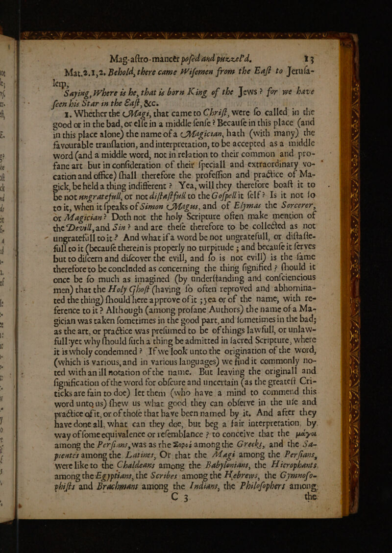 Mat.2.1,2- Behold, there came Wifemen from the Eaf? to Jerula- lem, i aying, Where is he, that is born King of the Jews? for we have 1. Whether the (Mags, that came to Chrij?, were fo called. in the good or in the bad, or elfe in a middle fenfe ? Becaufe in this place (and in this place alone) the name of a CMagicran, hath (with many) the favourable tranflation, and interpretation, to be accepted asa middle word (and a middle word, not in relation to their common and. pro- cation and office) fhall therefore the. profeffion and practice of Ma- gick, be held a thing indifferent 2 Yea, willthey therefore boaft it to be not angratefull, or not diftafffudl co the Gofpellit {elf ? Is it not fo to it, when it {peaks of Sémon Magus, and of Elymas the Sorcerer, or Magician? Doth not the holy Scripture often make mention of the Devill,and Sie? and are thele therefore to be collected as not ungratefull toit? And what if'a word be not ungratefull, or diftafte- full to it (becaufe therein is properly no turpitude ; and becaufe it ferves but to difcern and difcover the evill, and fo is not evill) is the fame thereforeto be concluded as concerning the thing fignified ? (hould ic once be fo much as imagined (by underftanding and confciencious men) that the Holy Ghoft (having fo often reproved and abhomina- ted the thing) fhould here approve of it ; yea oy of the name, with re- ference to it? Although (among profane Authors) the name ofa Ma~ gician was taken fometimes in the good part, and fometimes in the bad; as the art, or practice was prefumed to be of things lawfull, or unlaw~- full:yet why {hould fuch a thing be admitted in facred Scripture, where it iswholy condemned ? If we look unto the origination of the word, (which is various,and in various languages) we find it commonly no- ted withan ill notation of the name. But leaving the originall and fignification of the word for obfcure and uncertain (as the greatelt Cri- word untg us) fhew us what good they can obferve in the ufe and practice of it, or of thofe thar have been named by it. And after they way of fome equivalence or refemblance ?-to conceive that the payoe among the Perjians,was as rhe Zop0z among the Greeks, and the Sa- pieates among the. Latines, Or that the AZagi among the Perfians, among the Egyptsans, the Scribes among the Hebrews, the Gymnofo~ C3, ee - ~ a7 Sar FAiIN% we F/N PO ee = LIDS os - 2 a a ae - > CAe: 7 Soe eS —/ 2 Ld i>. « ae A. 2 LAS! Ds 70S vy 1 a ZA es ~