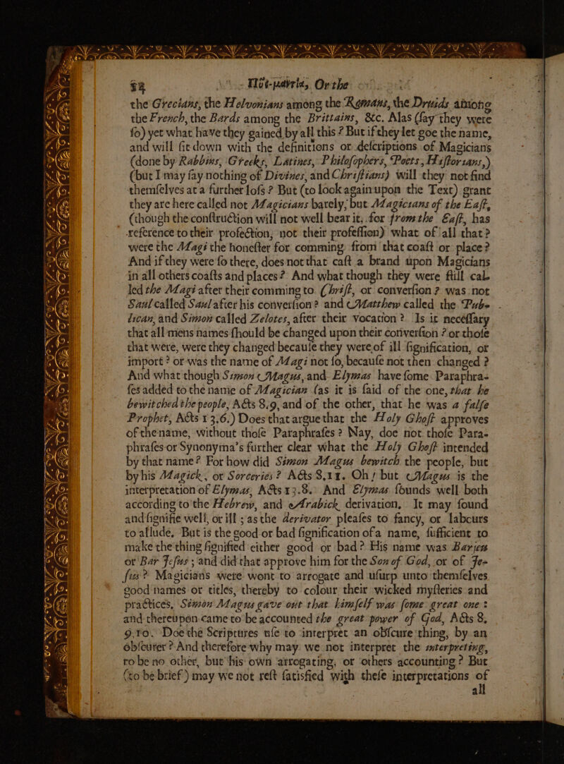 7G NYT. y y WF * GIT ig eee Ne is ONL Z f = eg nN ee Pert | ’ wf) Veeeaa oo the Grecians, the Helvonians among the Romans, the Druids amon g the French, the Bards among the Brittains, 8c. Alas (fay they were fo) yet what have they gained by all this ? But ifthey let goe the name, and will ficdown with the definitions or defcriptions of Magicians (done by Rabbins, Greeks, Latines, P hilofophers, Poets, Fiftorzans,) (but may fay nothing of Divénes, and Chriffians) will they net find themfelves ata further lofs ? But (co look againupon the Text) grant they are here called not ALagicians bately, but Magicrans of the Eaft, (though the conftruQion will not well bear it, for fromthe Ez/t, has were the AZagé the honefter for comming from that coaft or: place? And if they were fo there, doesnotthat caft.a brand upon Magicians in all others coafts and places? And what though they were ftill cal led the AZagi after their comming to. (riff, or convertion ? was_not Saul called Saulafier his convetfion? and Matthew called the Pube dican, and Simon called Zelotes, after their vocation? Is ic necéflary that all mens names fhould be changed upon their coriverfion ? or thole that were, were they changed’ becaule they were of ill Ggnification, ot import ? or was the name of AZag: not fo, becaufe not then changed ? And what though Son (Magus, and- Elymas have fome. Paraphra- fesadded to the namie of AZ agician (as it is faid of the one, that he bewit chea the people, A&amp;s 3.9, and of the other, that he was 2 falfe Prophet, Acts 13.6.) Does that arguethar the Holy Ghoff approves ofthename, without thofe Paraphrafes ? Nay, doe not. thofe Para. phrafes-or Synonyma’s further clear what the Holy Ghof? intended by that name? For how did Simon Magus bewitch the people, but by his Magick, or Sorceries? A&amp;s 3,11. Obs but cMagus is the interpretation of Elymas, A&amp;ts 13.8. And Edjmas founds well both according to'the Hebrew, and eArabick, derivation, It may found and fignifie well, or ill; asthe derivator pleafes to fancy, or labcurs to allude. But is the good or bad fignification ofa name, fufficient to make the'thing fignifted ‘either good or bad? His name was Barjes or Bar Fefus ; and did that approve him for the Son of God, or of Fe+ good names or titles, thereby to colour their wicked myfteries and practices, Sémon Magus gave out that. himfelf was fome great one: and thereupon-came to be accounted the great power of Gad, Acts 8, 9,¥o. Doe the Scriptures ufe to ‘interpret an obfcure ‘thing, by an ob{eurer ?-And therefore why may. we not interpret the srerpreting, tobe no other, but ‘his own ‘atrogating, or ‘others accounting ? But (to be brief!) may we not reft fatisfied with shefe interpretations ca a