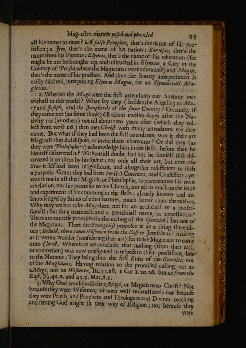 @ vr . : ey all hisnamesat once ? ef fzl/(e Propphét, ther’sthe name: of hijs pro- fellion; a Jem, ther’s the name. of his nation; Barjefus, ther’s the name from his Parents ; Elymsas, ther’s the name of: his’ education (for might he not be'brought up, and inftruGed: in Elymais,a City in the Country of Perfia,where the Magicians were educated?) and Afagus, thet’s the name of his practice, And thus the knotty interpretation js eafily difol ved, interpreting Efymas ALagus, for an Elymaticall: Ma- ictan. . ae zi 2. Whether the agi were the firft attendants our Saviour met withall inthis world ? What fay they: :( befides che Angelis) co At g- ry and Fofeph, and the [heapherds of the fame Country? Certainly, if they came:not (as fome think) till about twelve dayes after the Na- tivity 5 or (as others) not till about two. years after (which they. col- lect from verfe 16.) then metChrift with many ‘attendants, ere they came, But what if they had been the firft attendants, ‘was it their:are  Magical that did difpofe, ot invite them thereunto? Or did they (as they were Philofophers) acknowledge him inthe fleth,. before. that he him(felf difcovered it? Withoutall doubt, had not he himfelf firtt dif. covered it co them by his Spirit; not only all their art, but! even the Star itfelfhad been infignificant, and altogether infufficient to fuch a putpofe. Grant they had been the firft Converts, and Confeffors yet was it notin all their Magick, or Philofophie, to preoccupate his: own revelation, nor his promifes to his Church, nor yet {o muchas the fenfe and experiment of his comming in the fleth ; already known: and ac- knowledged by Saints of other natures, much better chan themfelves, Why may we not take AZagéhere, not for an artificiall, or a profet- fionall ; but fora nationall, and a gentilitiall: name, or appellation’? There are exprefle promifes for the calling of the Gextiles’s but not of the Magicians. There the Evangelif# propoles it as a thing ftupendi- ous ; Behold, there came Wifemen from the Eaf to Jerufalem ? making as it Werea Wonder (confidering their art) for toe Ma gicians to come unto (hriff, Wherefore we conclude, that nothing (from their call, or converfion) was now prefigured in refpect to their profeffions, ‘bite tothe Nations ; They being thus the firlt fiitits of the Gentiles, not ofthe Magicians. Having relation to the promifed calling, not as cMagi, not as Wifemen, fa,33.48, 1 Cor,3.20.26, butas fromthe Eaff, Wfa.4t.2.and 43.5, Mat.8,1; 3. Why God would call the (Magi, or Magicians to Chrift? Not becaufe they were Wifemen;iot unen well morraflized ; nor becaufe and ferying God aright in their way of Religion ; nor becaufe they were o a a - ae ty a a ZAR CAS AIX AS SSS ——— by - na EN — Fe fe ed NN CANS AK a tl omega é ss AS LAIN ee ~ were si =a - - &amp;. —_— = sh cA * “1S. wis “ ZA < wy Boned —