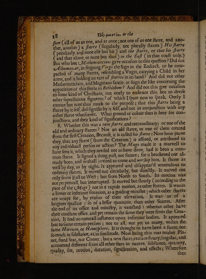 Oye << ; NGS. - 4 Pa 195) “Wbe-pavtias or the cen (all of usas one, and at once ;not one of us one ftatre, and ano- ther, another.) a frarre (fingularly, nor plurally Rarres) His flarre other fuperftitious figments ? of which I fpare now to fpeak, Onely I cannot but notethus much to the purpofe ; that this /farre being a ftarre by it felf, did Gignifie by it felf and not in conjunétion wich any other flarre whatfoever. What ground or colour then is here for con- junctions, and their kind of fignifications ° : 8 Whether this was a new /farre, and extraordinary; or one of the old and-ordinary ftarres? Not an old ftarre, or one of them created from the firft Creation, Becaule, it is called his ftarre : Now how prove they, thac any ftarre (from the Creation) is affixed, or attributed to any individuall perfon or action? The 142gé made it a marvell to have {een it, which they needed not to have done, had it been a com- mon flatre. It figned a thing paft, not future; for it betokened one al- ready born, and withall invited to come and wor(hip him. It fhone as well by day, as by night. It appeared and difappear’d anomalous to ordinary flarres. Ic moved not circularly, but direétly. It moved: riot only from Eaft to Welt; but from North to South. Its motion was not perpetuall, but interrupted. It moved but flowly (according to the pace of the (A4ag# ) not in 4 rapide motion, as other ftarres. Jt wasin a lower or inferior fiuation, as a guiding minifter ; which other ftarres ate unapt for, by reafon of their elevation. It -wasias of a brighter qualiie : fo of a leffer: quantitie, than’ other ‘Scares. After the end of its office and miniftry, ic*vanifhed : whereas other have rheit conftant office, and yet remain the fame they were from the: Crea-= tion, It had no naturall influence upon inferiour bodies. It appeared but tofome certain perfons ; not to all, nor yet to many, within the fame Horizon, oc Hemifphere. It is thought to havebeen: a ftarre;not fo mitch in fubAance, as in fimilitude.: Now being this: was neither Pla- net, fixed Star, nor Comet ; buta new Aarre,extraordinary,fingular, and accounted different from alf other‘ftars’in® nature, fubftance, quantity, quality, fite, motion, duration, fignification, and effects ; rlgaa THEN