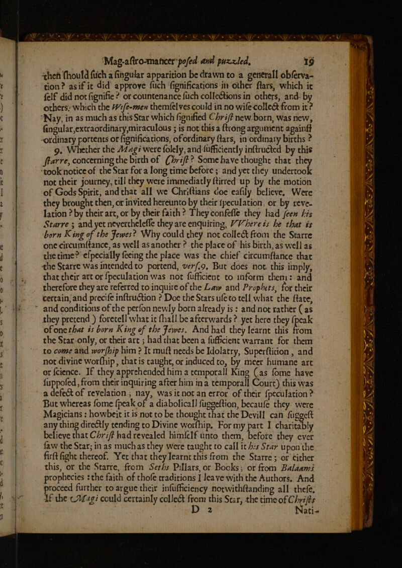 heh (hould fiich a fingular apparition be drawn to a generall obferva- tion? asif it did approve fuch fignifications in other ftars, which ic felf did not fignifie ? or countenance {ich collections in others, and- by others: which the #/é-men themfelves could in no wife colle@ from it? “Nay, in as much as this Star which fignified Chri/? new. born, was new, Gngular,extraordihary,miraculous ; is not this a {trong argument apainft -ordinary rortents of fignifications, of ordinary ftars, in ordinary births ? 9. Whether the 14g? were folely, and {ufficiently inftructed by this ftarre, concerning the birth of (Chri/t? Some have thought that they ‘took notice of the Star for a long time before ; and yet they undertook not their journey, till they were immediatly {tirred up by the motion of Gods Spirit, and that all we Chriftians doe eafily believe, Were they brought then, or invited hereunto by their {peculation, or by reve- lation ? by their art, or by their faith ? They confefle they had jen bis Starre ; and yet nevertheleffe they are enquiring, VVhere és he that is born King of the Fewes? Why could they not collect ftom the Starre one circumftance, as well as another ? the place of his birth, as well as the time? elpecially feeing the place was the chief circumf{tance that the Starre was intended to portend, ver/.9, But does not. this imply, that their art or {peculation was not fufficient to inform them: and therefore they are referred toinquire of the Law and Prophets, for their certain; and precife inftruction ? Doe the Stars ufeto tell what the ftate, and conditions of the perfon newly born already is : and nor rather (as they pretend ) foretell what it fhall be afterwards ? yet here they {peak of one that és born King of the Fewes. And had they learnt this from the Star.only, or their art ; had chat been a fuffcient warrant for them to come and wor{hip him ? It muft needs be Idolatry, Superfticion , and not divine worfhip, that is taught, or induced to, by meer humane art or fcience. If they apprehended him a temporall King Cas fome have {uppofed , from their inquiring after him ina temporall Court) this was a defect of revelation ; nay, wasitnot an error of their {peculation? But whereas fome fpeak of a diabolicall fuggeftion, becaufe they: were Magicians : howbeit it is not to be thought that the Devil! can fuggelt any thing directly tending to Divine worfhip, For my part I charitably believe that Chrif? had revealed himfelf unto them, before they ever faw the Star; in as muchas they were taught to call it bis Star upon the firft fight thereof. Yet that they learnt this from the Starre;-or either this, or the Starre, from Serhs Pillars, or Books; or from Balaams prophecies : the faith of thofe traditions I leave with the Authors. And proceed further to argue their infufficiency norwithftanding all thefe. Lf the c1Z4gi could certainly collect from this Star, the time of Chrifts - ~ ZN * 7 &amp;, 44 wh AI EAS FINS AS ZARS. -t a he FAS aft, Rees >. FAS es | x iG; Va <* oe yn gg i EE Ro ZAM