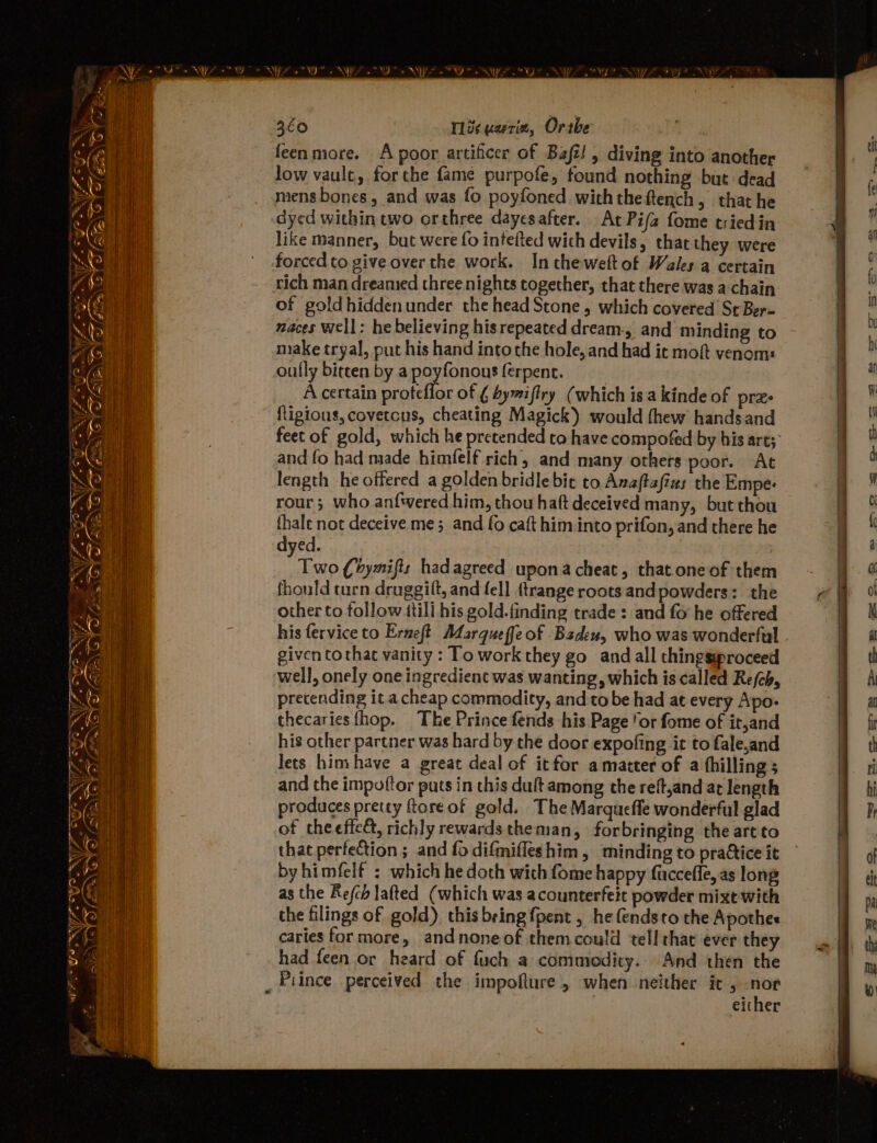 266 113s uarria, Ortbe feen more. A poor artificer of Baft! , diving into another low vault, forthe fame purpofe, found nothing but dead mens bones, and was fo poyfoned with theftench, that he dyed within two orthree dayesafter. At Pifa fome triedin like manner, but were fo inteited wich devils, that they were forced to give over the work. Inthe-weltof Walks a certain rich man dreamed three nights together, that there was a chain of goldhiddenunder the head Stone, which covered Sr Ber- maces well: he believing his repeated dream-, and minding to make tryal, put his hand into the hole, and had ic moft venom: oufly bircen by a poyfonous ferpenc. A certain proteflor of ¢ byiffry (which is a kinde of pres Rigious, covetcus, cheating Magick) would thew handsand feet of gold, which he pretended ta have compofed by his art; and fo had made himfelf rich, and many others poor. At dyed. fran Chymifts hadagreed upona cheat, that.oneof them fhould turn druggift, and fell {trange roots and powders: the other to follow itili his gold.finding trade: and fo he offered his fervice to Erneft Marqueffe of Baden, who was wonderful given tothat vanity : To work they go and all thingswproceed well, onely one ingredient was wanting, which is called Re/ch, precending ita cheap commodity, and to be had at every Apo- thecariesfhop. The Prince fends his Page ‘or fome of it,and his other partner was hard by the door expofing it to fale,and lets him have a great deal of itfor amatter of a fhillings and the impoftor puts in chis duftamong the reft,and at length produces pretty ftore of gold. The Marqueffe wonderful glad of theeffeé, richly rewardstheman, for bringing the artto that perfection ; and fo difmifleshim, minding to prattice it by himfelf : which he doth with fome happy fuccefle, as long as the Refch lafted (which was acounterfeit powder mixt with the filings of gold) this being {pent , he fendsto the Apothes caries for more, andnoneof them could tell that ever they had feen or heard of fuch a commodity. And then the _ Piince perceived the impofture, when neither ic , i either