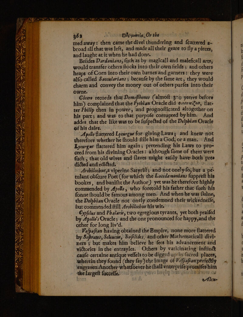 med away: then came the divel thundering and feattered a- broad all chat was left, and made all their geare to fly a pieces, and laught at it when he had done. Belides Dardanians, fuch as by magicall aad maleficall arts; would transfer others ftocks into their own fields; and others heaps of Corn into their own barnes and garners : they were alfo called Saccularians ; becaufe by the fame art, they would charm and convey the money out of others purfes into their owne. sO ee | ; Gicere records that Demofthenes (almoft: 370 yeeres before him) complained that the Pythian Oracle did g:atmaiges, flat ter Philip then in power, and prognofticated alcogether on his pare; and was. to that purpofe corrupted byhim. And addes_ that the like was to be fufpe&amp;ted of the Delpbian Oracle of his daies. Apollo flattered Lycurgus for giving Laws; and knew no therefore whether he fhould {tile him a God, ora man. «And Lycurgus flactered him again; pretending his Laws to pro- ceed from his divining Oracles : although fome of them were fuch', that old wives and flaves: mighe eafily have: both pree dictediand edidtedy”’ °* 19 02 9 G's) 9H.4¥ Dan MQW Al Doug Archilochus,a viperine Satyrift ; and’not onely fo; but a pe: tulant obfcure Poet (for which the Lacedemonians fupprelt his bookes, and banifht the Author) yet was he therefore highly commended by Apo¥e, who foretold’his father that fuch his fonne fhould be famous among men. And when he was flaine, the Delpbian Oracle not onely condemned their wickednefle, but commended ftill Archilochus His wite €ypfelus and Phalsris, two egregious tyrants, yet both praifed by Apollo's Oracle; and the one pronounced for happy,and the other for long liv’d. Vefpafian having obtained the Empire, none more flattered by Softrates, Selencus, Bafilides, and other Mathematical divi« ners 3’ but makes him believe he fees his advancement and victories: in the entrayles. Others by vaticinating inftin&amp; caufe-certaine antique veflels to be digged up’ in facred places, wherein they found (they fay) the image of Vefpaftaniperfedly lengraveniAnother whatloeverhe fhall'enterprifé promifee him thelarpett fucceffe 8s fis? beg 2ak geet Bao og 7