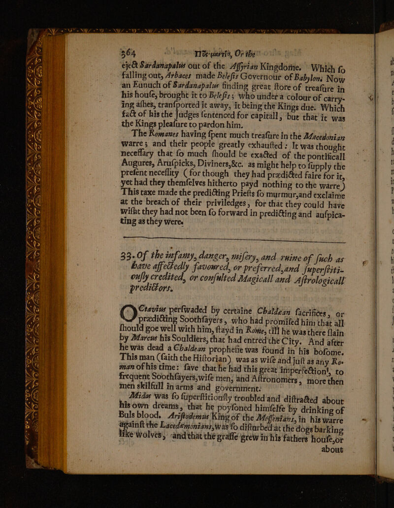 ¥ a ee ee ro Ss ‘ “ae. ~ wr ONY YF GE, J SUZ cf ASIEN p s \) ‘ia = = 364 Te anit, OF tbe” eje&amp; Sardanapalus out of the Affyrian Kingdome. Which fo falling out, Arbaces made Belefis Governour of Babylon: Now an Eunuch of Srdznapalus finding great ftore of treafire in his houfe, brought it to Belefis; who undera colour of carry- ing afhes, tranfported it away, ‘it being the Kings due. Which fact of his the Judges fentenced for capitall, but that’ it was the Kings pleafureto pardonhim. ‘ The Romsawes having {pent much treafure in the A¢acedonian Wwarre; and their people greatly exhautted: It was thought neceflary that fo much fhould be exaGed of the pontiticall Augares, Aru{picks, Diviners,&amp;c. as might help to fupply che prefent neceflity ( for though they had predicted faire for ic, ‘This taxe made the predi&amp;ing Priefts f murmur,and exelaime at the breach of their priviledges, for that they could have ivifht they had not been fo forward in predicting and aufpica- ting as they weres 33.0f the infamy, danger, mifery, and rnine of fuch as have affectedly favoured, or preferred,and fuperftiti- oufly credited, or confulted Adagicall and A iftrologicall predictors. : G Cravius perfwaded by certaine Chaldean facrifces » Or \# prediGing Soothfayers, who had promifed him that all fhould goe well with him, ftayd in Rowe, cil] he was there flain: by Marcus his Souldiers, that had entredthe City. And after he was dead a €haldean prophetie was found in his bofome. This man (faith the Hiftorian) was as wife and jutt as any Ro» man of his time: fave that he had this great Imperfection|, to frequent Soothfayers, wife men, and Aftronomers » more then men skilfull in arms and government: Midas was fo fuperftition‘ly troubled'and diftra@ed about his own dreams, that he poyfoned himfelfe by drinking of Buls blood. Ariftodemus King of the Meffenians,in his warre againtt the Lacedemonians, was fo diftarbed at the dogs barking like wolves’, -and that the grafic grew in his fathers houfe,or about