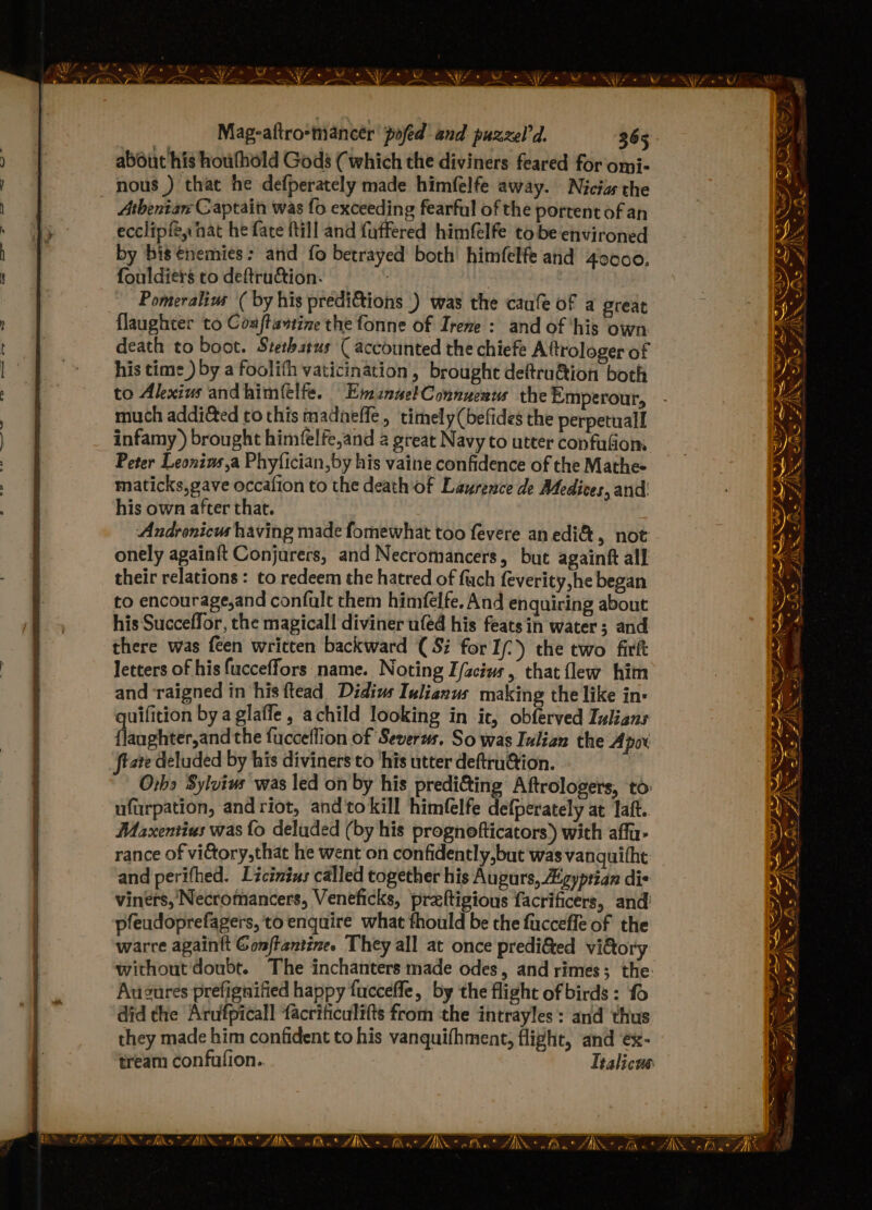 abduit his houfhold Gods ( which the diviners feared for omi- nous ) that he defperately made himfelfe away. Nicias the Athenian Captain was fo exceeding fearful of the portent of an ecclipfé, nat he fate ftill and faffered himfelfe to be environed by bis €nemies: and fo betrayed both’ himfelfe and 40000. fouldiers to deftrudtion. : Pomeralius ( by his predi&amp;tions .) was the caufe of a great flaughter to Conftatine the fonne of Irene : and of ‘his own death to boot. Stethatus ( accounted the chiefe Attrologer of his time ) by a foolith vaticination, brought deftru@ion both to Akexius andhimelfe. EmznnelConnucau the Emperour, much addi&amp;ed ro this madneffe, timely (befides the perpetuall infamy) brought himfelfe,and 2 great Navy to utter confufiom Peter Leonius,a Phyfician,by his vaine confidence of the Mathes maticks,gave occafion to the death of Laurence de Medices, and’ his own after that. Andronicus having made fomewhat too fevere anedi&amp;, not onely againft Conjurers, and Necromancers, but againft all their relations : to redeem the hatred of fuch feverity,he began to encourage,and confult them himfelfe. And enquiring about his Succeffor, the magicall diviner ufed his featsin water; and there was feen written backward (Si for I/- ) the two firft letters of his fucceffors name. Noting Z/sciws, that lew him and ‘raigned in his ftead Didius Iulianus making the like in- uifition by a glaffe , achild looking in it, obferved Iulians fliaphier ind the fucceflion of Severs. So was Iulian the Apox tate deluded by his diviners to ‘his utter deftru@ion. Orhs Sylvius was led on by his predi&amp;ing Aftrologers, to ufurpation, andriot, and'tokill himfelfe defperately at laft. Maxentius was {o deluded (by his prognofticators) with affu- rance of vi&amp;tory,that he went on confidently,but was vanguithe: and perifhed. Licinius called together his Augurs, Aigyprian dis viners, Necromancers, Veneficks, praltigious facrificers, and pfeudoprefagers, to enquire what thould be the fuccefle of the warre againtt omftantine. They all at once prediG&amp;ed vidory without doubt. The inchanters made odes, and rimes; the: Auzures prefignified happy fuccefle, by the flight of birds: fo did the Arufpicall facrificulifts from tthe intrayles: and thus they made him confident to his vanquifhment, flight, and ex- tream confufion.. Ttalicns ‘4 wd Ks ee ie = * . — - - =x - %] “ - BON ch ASA ts Wis tht Zi ZAMS fs | SS cis ae Wo. ZAb -_ IR IRS ARN efi “ARN @ fk “ZAR Ma AIS. ~~ fit AN nfo * AN.