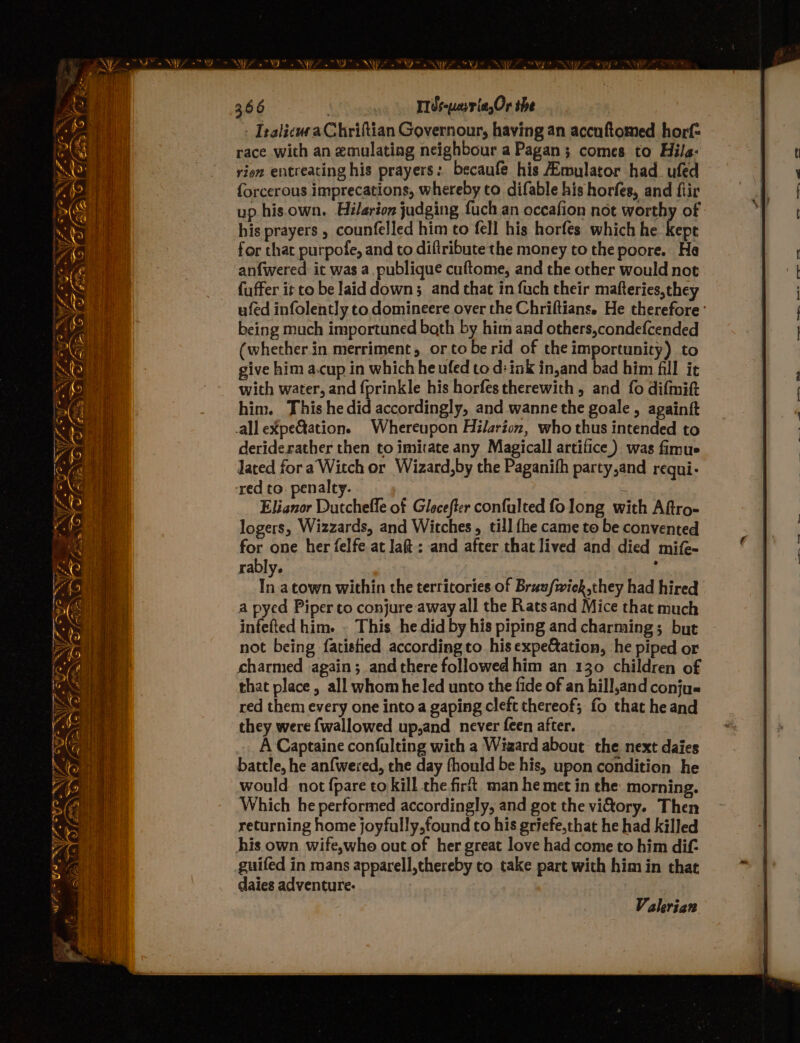 WN Ow Ta | \/- r te “A { on 2% 7. 7 ! Ny ~~ ie (a WF SI RYZE? IealicuraChriftian Governour, having an accnftomed horf= race with an emulating neighbour a Pagan; comes to Hila: rien entreating his prayers: becaufe his Aimulator had_ufed f{orcerous imprecations, whereby to difable his horfes, and flir up his.own. Hilarion judging fuch an occafion not worthy of his prayers , counfelled him to fell his horfes which he kepe for that purpofe, and to diftribute the money to the poore. He anfwered it was a. publique cuftome, and the other would not fuffer it to be laid down; and that in fuch their mafteries,they ufed infolently to domineere over the Chriftians. He therefore: being much importuned bath by him and others,condefcended (whetherin merriment, or tobe rid of the importunity) to give him a.cup in which he ufed to d: ink in,and bad him fill it with water, and fprinkle his horfestherewith, and fo difmift him. This he did accordingly, and wanne the goale, againft all eXpe@ation. Whereupon Hilarion, who thus intended to deriderather then to imitate any Magicall artifice.) was fimue lated for a Witch or Wizard,by the Paganifh party,and requi- red to. penalty. ai Elianor Dutcheffe of Glecefter confulted fo long with Aftro- logers, Wizzards, and Witches, till {he came to be convented for one her felfe at la: and after that lived and died mife- rably. ; In atown within the territories of Brunfwick,they had hired a pyed Piper to conjure away all the Rats and Mice that much infefted him. . This he did by his piping and charming; but not being fatistied according to his expeation, he piped or charmed again; and there followed him an 130 children of that place, all whom heled unto the fide of an hill,and conju« red them every one into a gaping cleft thereof; fo that he and they were fwallowed up,and never feen after. | A Captaine confulting with a Wizard about the next daies battle, he anfwered, the day fhould be his, upon condition he would not {pare to kill the fir. man he met in the morning. Which he performed accordingly, and got the vitory. Then returning home joyfully,found to his griefe,that he had killed his own wife,who out of her great love had come to him dif- guifed in mans apparell,thereby to take part with him in that daies adventure. Valerian