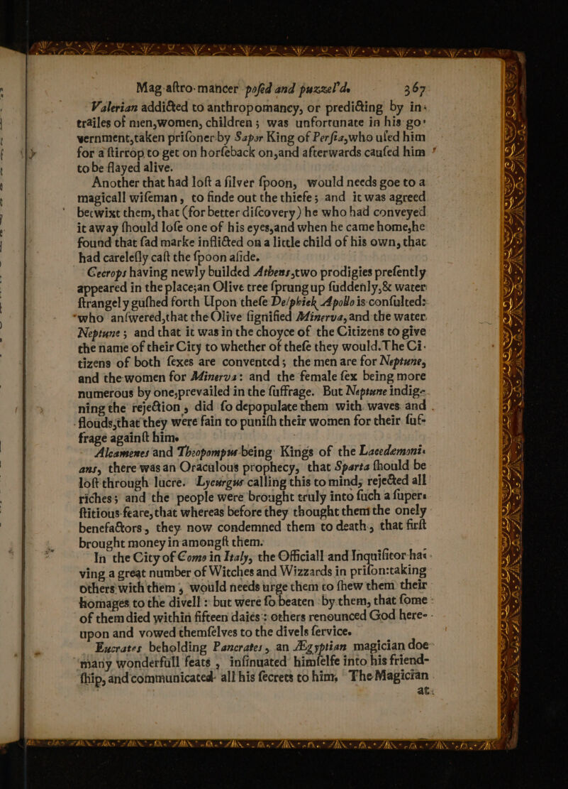 Valerian addi&amp;ed to anthropomancy, or prediding by in: trailes of nien,women, children ; was unfortunate in his go: wernment,taken prifonerby Szpor King of Perftz,who uled him to be flayed alive. Another that had loft a filver fpoon, would needs goe to a magical! wifeman, to finde out the thiefe; and ic was agreed becwixt them, that (for better difcovery) he who had conveyed it away fhould lofe one of his eyes,and when he came home,he found that fad marke infli&amp;ed ona little child of his own, that had carelefly caft the fpoon afide. | Gecrops having newly builded Athens,two prodigies prefently appeared in the place;an Olive tree {prung up fuddenly,&amp; water ftrangel y gufhed forth Upon thefe De/phiek Apollo is-confulteds: Neptune ; and that ic was in the choyce of the Citizens to give che name of their City to whether of thefé they would. The Ci. tizens of both fexes are convented; the men are for Neptune, and the women for Adinerva: and the female fex being more numerous by one,prevailed in the fuffrage. But Neptane indig- flouds,that they were fain to punifh their women for their fuf- frage again{t him. : Alcamenes and Theopompus being’ Kings of the Lacedemoni: ans, there was an Oraculous prophecy, that Sparta fhould be loft through lucre. Lycsrgus calling this to mind; rejeCted all riches; and the people were brought truly into fuch a fupers ftitious-feare, that whereas before they thought thent the onely benefa&amp;tors, they now condemned them to death, that firft brought money inamongft them. ving a great number of Witches and Wizzards in prifon:taking others with them , would needs urge them co fhew them their upon and vowed themfelves to the divels fervice. many wonderfull feats , infinuated himfelfe into his friend- fhip, and‘communicated: all his fecrets cohim, The Magician NO ES “s BS AN 4 i nF eA ae wes TAS OAS VE 5 MCT JAW -  “AN ts Se S) ANS _ ‘~ 2 ble - = fis a AIR A BA wi hho FIN
