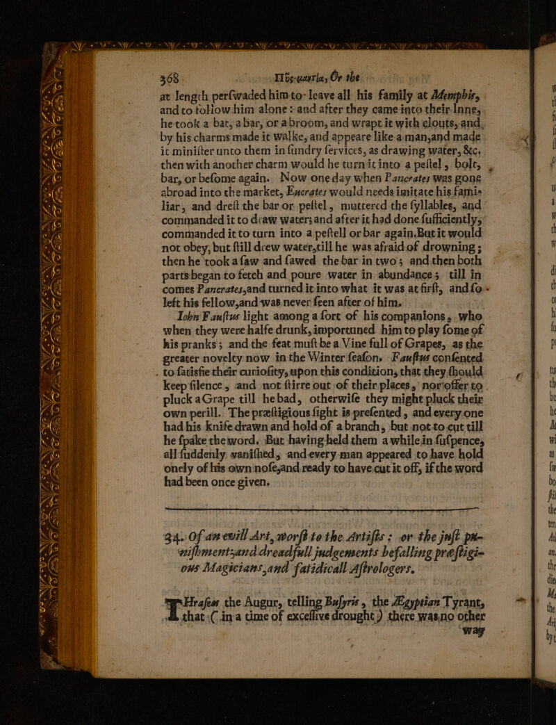 at length perfwaded himto- leave all his family at Ademphis, and to toliow-him alone: and after they came into their-Inne, he took a bat, 2 bar, or abroom, and wrapt it with clouts, and, by his charms made ic walke, and appeare like aman,and made ic minifter unto them in fundry fervices, as drawing water, &amp;c, then wich another charm would he turnic into a peftel, bole, | bar, or befome again. Now one day when Pancrates was gone abroad into the market, Execrates would needs imitate his fami- liar, and drei the bar or pefitel, muttered the fyllables, and commanded it to dcaw water; and after it had done fufficiently, commanded it to turn into a peftel] or bar again.Butit would not obey, but ftill dcew water,till he was afraid of drowning ; then he took afaw and fawed the bar intwo; and.then both parts began to fetch and poure water in abundance; till in comes Panerates,and turned it into what it was atfirft, andfo- left his fellow,and was never feen after of him. Tob F anftus light among a fort of his companions, .who when they were halfe drunk, imporcuned. him to play fome of his pranks; and the feat muft be a Vine full of Grapes, as the greater novelty now inthe Winter feafon. Fauftw confented . to fatisfie their curiofity, upon this condition, that they fhould keep filence and not ftirre out of their places,’ norioffer to pluck aGrape till hebad, otherwife they might pluck their own perill.. The praftigious fight is prefented, and every.one had his knife drawn and hold of abranch, but notto.cut till he fpake the word. But having-held them awhilein faufpence, all{uddenly. vanifhed, and.every-man appeared to have hold onely of his own nofe,and ready to have.cut it off, if che word had been once given. WW. ow ~~ cf. oye: Sin = 4 ‘ i ~ fe \ a rie Fae oN 34. Of az ewill Art, wonfi to the Artifis : .or the juft pr- wifhmentyand dread full judgements befalling preftigi- ows Magicians and fatidicall Aftrologers.
