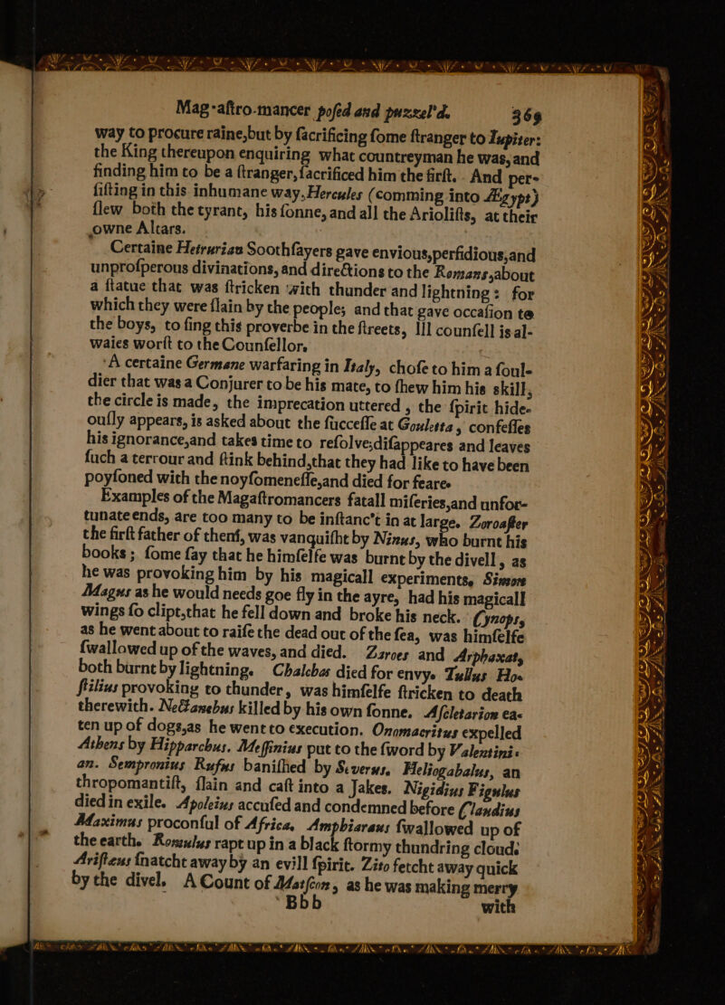 way Co procure raine,but by facrificing fome ftranger to Zupiter: the King thereupon enquiring what countreyman he was, and finding him to be a ftranger, facrificed him the firft.. And per- fifting in this inhumane way,Hercules (comming into Lig ypt} {lew both the tyrant, his fonne, and all the Ariolifts, at their owne Altars. ? Certaine Hetrurien Soothfayers gave envious,perfidious,and unprofperous divinations, and directions to the Remans,about a ftatue that was ftricken ‘with thunder and lightning: for which they were flain by the people; and that gave occafion te. the boys, to fing this proverbe in the fireets, lil countell isal- wales worit to the Counfellor, 7 ‘A certaine Germane warfaring in Ttaly, chofeto him a foul- dier that was a Conjurer to be his mate, to thew him his skill, the circle is made, the imprecation uttered , the {pirit hide. oully appears, is asked about the fuccefle at Goulet, » confefles his ignorance,and takes time to refolve;difappeares and leaves fuch a terrour and ftink behind,that they had like to have been poyfoned with the noyfomeneffe,and died for fearee Examples of the Magaftromancers fatall miferies,and unfor- tunate ends, are too many to be inftanc’t in at large. Zoroafter the firft father of thenf, was vanquifht by Nizus, who burnt his books ; fome fay that he himfelfe was burnt by the divell, as he was provoking him by his magicall experiments, Siwsore A4agus as he would needs goe fly in the ayre, had his magical] wings fo clipt,that he fell down and broke his neck. (ynops, as he went about to raife the dead out of the fea, was himfelfe {wallowed up of the waves, and died. Zarces and Arphaxat, both burnt by lightning. Chalchas died for envye Tulins Hos fiilius provoking to thunder, was himfelfe ftricken to death therewith. Neanebus killed by hisownfonne. A /cletarion ea< ten up of dogs,as he went to execution. Onomacritys expelled Athens by Hipparchus. Meffinius put co the {word by Valentini: an. Sempronius Rufus banithed by Severs. Heliogabalus, an thropomantift, flain and caft into a Jakes. Nigidins Figulus died in exile. Apoleins accufed and condemned before Clandius Afaximus proconful of Africa, Ampbiaraus fwallowed up of theearth. Roszzlxs rapt up in a black ftormy thundring cloud. Ariftens {natcht away by an evill {pirit. Zito fetcht away quick by the divel. A Count of ting > a8 he was making ning “B wit No y WS FIL AS IS. Bo AIS 3 RONG OAD GE NLA ZA, Bo (JARS oho A * mn a el —_ FA <—, Cc, “ie” DAY De aS — c A ~*~ 7 Se AS a a” cfs * oT FW at PN a AX a, phe AALS Won ZAM ~~ » f . ORY GE ey, « n © snr « OP | A of 4 \ 7 ARS clas arabe chks ADS chika ZAR whiha® “UMN +. fine. ae white” “AKDS* cfd « Ne coe is