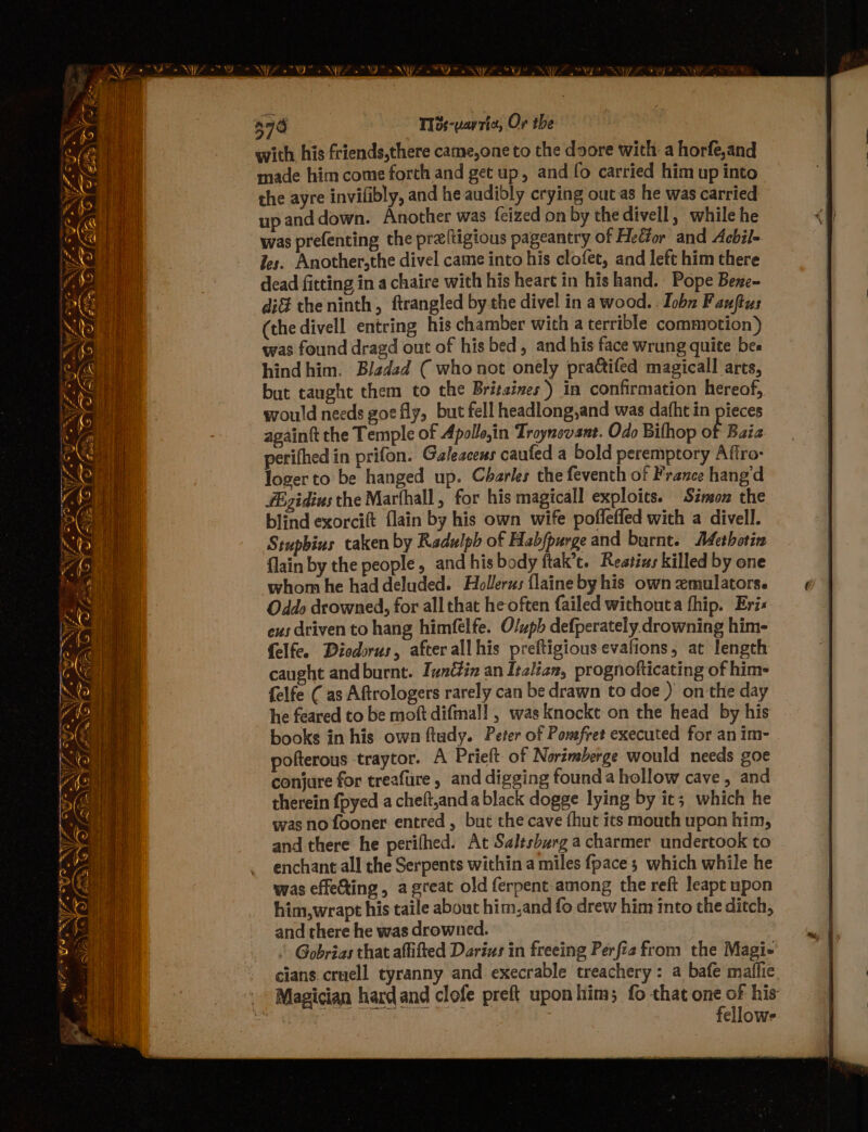 276 T13s-vay ric, Or the with his friends,there came,one to the doore with a horfe,and made him come forth and get up, and fo carried him up into the ayre invifibly, and he audibly crying out as he was carried upanddown. Another was feized on by the divell, while he was prefenting the preftigious pageantry of HeCior and Acbil- Jes. Another,the divel came into his clofet, and left him there dead fitting in a chaire with his heart in his hand. Pope Bexe- di theninth, ftrangled by the divel in a wood. : Joba Fauftus (the divell entring his chamber with a terrible commotion) was found dragd out of his bed, and his face wrung quite bes hind him. Bladzd ( who not onely practifed magicall arts, but taught them to the Britsines’) in confirmation hereof, would needs goe fly, but fell headlong,and was dafht in pieces againtt the Temple of Apollosin Troynovant. Odo Bifhop of Baia perifhed in prifon: Galeacens caufed a bold peremptory Aftro- logerto be hanged up. Charles the feventh of France hangd #igidius the Marfhall, for his magicall exploits. Simon the blind exorcift flain by his own wife poffleffed with a divell. Stupbius taken by Radulpb of Habfpurge and burnt. Methotin flain by the people, and his body ftak’c. Restins killed by one whom he had deluded. Hollerus flaine byhis own emulators. Oddo drowned, for all that he often failed withouta fhip. Eris eus driven to hang himéfelfe. Olupb defperately drowning him- felfe. Diodorus, after allhis preftigious evafions, at length caught and burnt. Zvnétin an Italian, prognofticating of him- felfe ( as Aftrologers rarely can be drawn to doe ) on the day he feared to be moft difmall , was knockt on the head by his books in his own ftady. Peter of Pomsfret executed for an im- pofterous traytor. A Prieft of Norimberge would needs goe conjure for treafure , and digging founda hollow cave, and therein {pyed a cheft,and a black dogge lying by it; which he was no fooner entred , but the cave fhut its mouth upon him, and there he perifhed. At Salesburg a charmer undertook to . enchant all the Serpents within a miles {pace ; which while he was effeXing, agreat old ferpent among the reft leapt upon him,wrapt his taile about him.and fo drew him into the ditch, and there he was drowned. Gobrias that affifted Darizs in freeing Perfie from the Magi cians cruell tyranny and execrable treachery: a bafe maiffie . Magician hard and clofe preft upon him; fo that one of his abc fellows