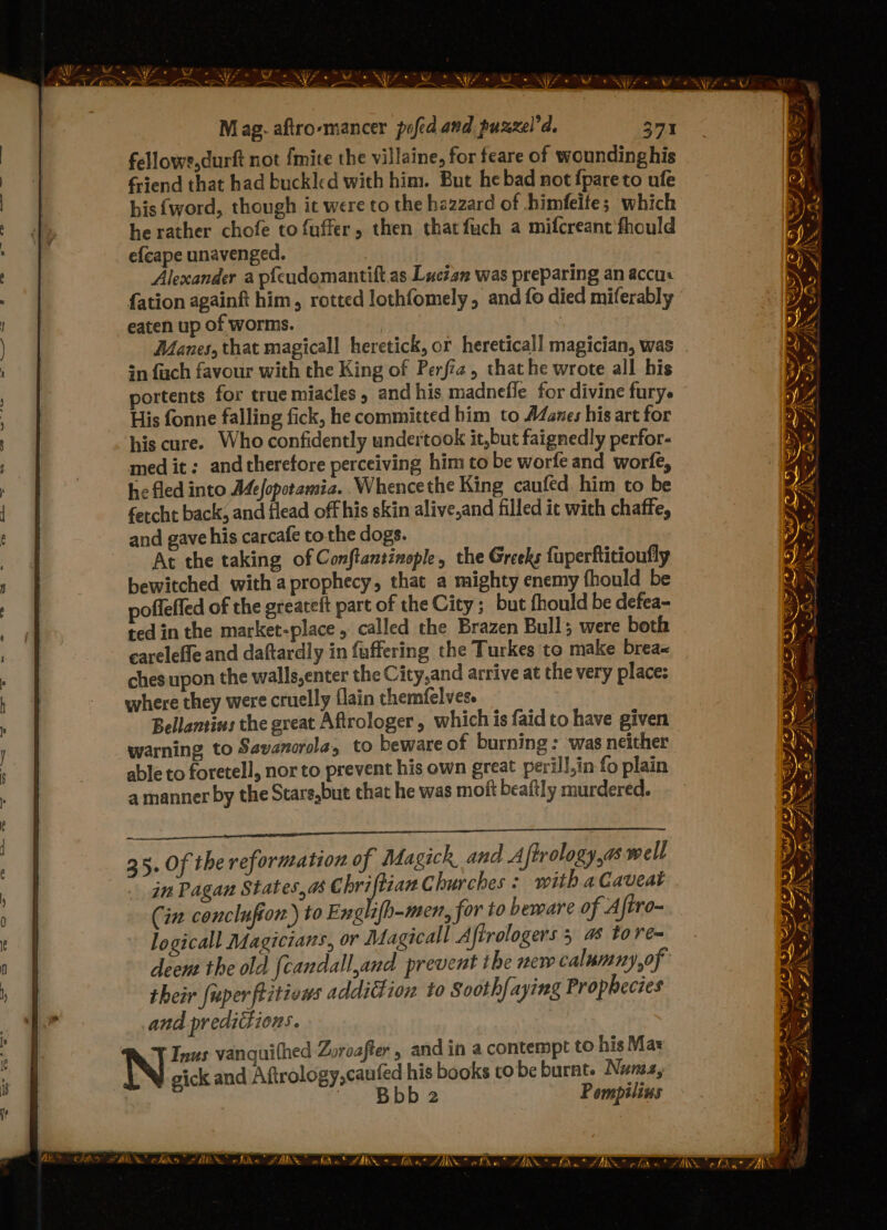 . ; ~ san Px ~~ : NY 4s ae =o fa . Mag. aftro-mancer pofed and puzxel’d. 371 fellowe,durft not {mite the villaine, for feare of wounding his friend that had buckled with him. But he bad not {pareto ufe his (word, though it were to the hazzard of himfeite; which he rather chofe to {fuffer, then that fuch a mifcreant'fhould efcape unavenged. Alexander a pfeudomantift as Lucian was preparing an accu fation againft him, rotted lothfomely, and fo died miferably eaten up of worms. | Manes, that magicall heretick, or heretical! magician, was sn fuch favour with the King of Perfiz, that he wrote all his portents for true miacles , and his madnefle for divine fury. His fonne falling fick, he committed him to A4Zanes his art for his cure. Who confidently undertook it,but faignedly perfor- med it; andtherefore perceiving him to be worfe and worfe, he fled into Mefoporamia. .Whencethe King caufed him to be fercht back, and flead off his skin alive,and filled it with chaffe, and gave his carcafe tothe dogs. At the taking of Conftansinople, the Greeks fuperftitioufly bewitched with a prophecy, that a mighty enemy {hould be poffeffed of the greateft part of the City; but fhould be defea- ted in the market-place, called the Brazen Bull; were both careleffe and daftardly in fuffering the Turkes to make brea ches upon the walls,enter the City,and arrive at the very place: where they were cruelly flain themfelves. Bellantins the great Aftrologer , which is faid to have given warning to Savanorola, to beware of burning : was neither able to foretell, nor to prevent his own great perill,in fo plain a manner by the Stars,but that he was moft beaftly murdered. aia TERS 067 SLES PRT EA EE gee 35. Of the reformation of Magick and A {fPrology,as well in Pagan States,a@ inde Churches: with a Caveat Cin conclufion) to Englifh-men, for to beware of Afiro- logical Magicians, or Magicall A iftrologers 5 a tore their fuper ities addiction to Sooth{aying Prophecies and predictions. Inus vanquithed Zoroafter , and in a contempt to his Maz N gick and Aftrology,caufed his books to be burnt. Nuria, | Bbb2 Pompilins EF ONT IIS IN o/ ae ~ CARS TAKS, ohits SN pwd FORA 2 As NO AAS BO LBS Se —— Sa — x FAT FAS —s Pees EI fo *7 wo Fai a e * ce) Eee AS a ' eet AS SE \2 ZN KIT ORS <=. aie ere ~ =~ bey rd... ae iN oa Es ©. 3 * + - ehir® . A= thik iGwv Al. Blt a ROSAS Che A, aN SS