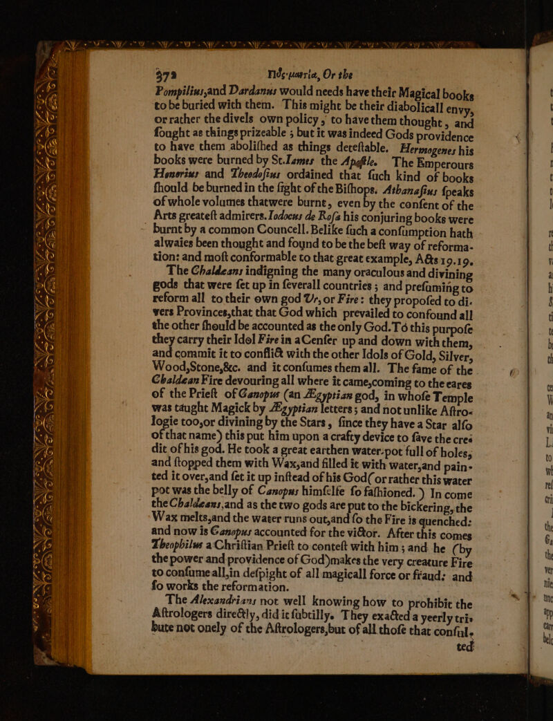 WPS SONY. 37 r Fids-uewrie, Or the Pompilius,and Dardanus would needs have their Magical books orrather thedivels own policy , to havethem thought, and fought as things prizeable ; but ic was indeed Gods providence to have them abolifhed as things deceftable. Herwsogenes his books were burned by Sc.Dsmes the Apgftle. The Emperours Honorius and Theodofins ordained that fuch kind of books fhould be burned in the fight of che Bifhops. Athanafins {peaks of whole volumes thatwere burnt, even y the confent of the Arts greateft admirers. Iodocus de Rof his conjuring books were alwaies been thought and foynd to be the beft way of reforma- tion: and moft conformable to that great example, A&amp;s 19.1 Qe The Chaldeans indigning the many oraculous and divining gods that were fet up in feverall countries ; and prefaming to reform all totheir own god Us, or Fire: they propofed to di. vers Provinces,that that God which prevailed to confound all the other fhould be accounted as the only God.T6 this purpofe they carry their Idol Fire in aCenfer up and down with them, and commit it to confli&amp; with che other Idols of Gold, Silver, Wood,Stone,&amp;c. and itconfumes them all. The fame of the . Chaldean Fire devouring all where it came,coming to the cares of the Prieft of Ganopus (an Zgyptian god, in whofe Temple was taught Magick by iz yptian letters; and not unlike Afiro< logie too,or divining by the Stars, fince they havea Star alfo of that name) this put him upon a crafty device to fave the cre dit of his god. He took a great earthen water-pot full of holes, and ftopped them with Wax, and filled it with Water,and pain- ted it over,and fet it up inftead of his God(or rather this water pot was the belly of Canopus himfelfe fo fafhioned. ) In come the Chaldesns,and as the two gods are put to the bickering, the Wax melts,and the water runs out,and fo the Fire is quenched: and now is Ganopus accounted for the vitor. After this comes Theophilus aChriftian Prieft to conteft with him ; and: he (by the power and providence of God’)makes the very creature Fire to confumeall,in defpight of all magicall force or fraud: and fo works the reformation. | The Alexandrians not well knowing how to prohibit the Aftrologers dire&amp;ly, did ic fubtilly. They exaGteda yeerly tris bute not onely of the Aftrologers,but of all thofe that confil ted