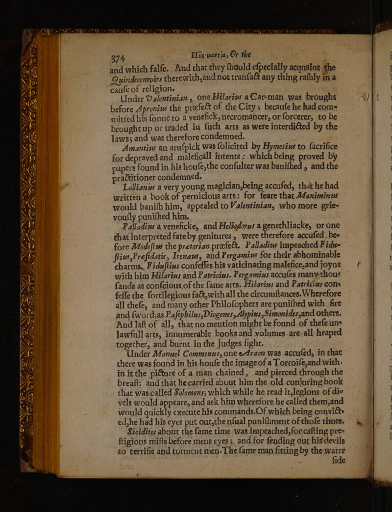 i>, 2 * Yi, s Sy 4 WS ~ of = et Oey maz ¢ a = Se Sn ae = wits” Swiye * f@ ron yo NN VEN Ae yarege al _«* aoe ‘ ie ‘ i Bip, Sy a ows ; a r. a J ee ia EF i ON f eS 4 i : SS Ve SS (Ee &amp; 374 T1ds-uevria, Or the and which falfe. And that they thould efpecially acquaint the Ouindecemvirs therewith,and not tranfac any thing rafhly ina caufe of religion. Under Valentinian , one Hilariw aCar-man was brought before Apronius the prefedt of the City ; becaufe he had com= mitted his fonne to a venefick, necromancer, or forcerer, to be brought up or traded in fuch arts as were interdifted by the laws; and was therefore condemned. Amantius an arafpick was folicited by Hymetins to facrifice for depraved and maleficall intents: which being proved by papers found in his houfe,the confulter was banifhed , and the practitioner condemned. ‘Lollianus a very young magician,being accufed, that he had written a book of pernicious arts: for feare that A¢aximinus would banifh him, appealed to Valentinian, who more grie- voufly punifhed him. Palladiw aveneficke, and Heliedorus a genethliacke, or one that interpreted fateby genitures, were therefore accufed be- fore Modeftus the pretorian prefe&amp;. Paladins impeached Fida- fius,Prefidatis, Irenews, and Pergamius for their abhominable charms., Fiduftins confeffes his vaticinating malefice,and joyns with him Hilarius and Patricius. Pergamius accufes many-thout {ands as confcious.of the fame arts. Hilarius and Patrtccms cons fefle the fortilegious fa&amp;,with all the circumftances. Wherefore all thefe, and many ether Philofophers are punifhed with fire and {word;as Pafipbilus,Diogewes, Alypins,Simonides,and others. And Jaft of all, that no mention might be found of thefe uns lawfull arts, innumerable books and volumes are-all heaped together, and burnt in the Judges fight. ; Under A4anuel Commenus, one eAraon was accufed, in that there was found in his houfe the image of a Tortoife,and with: in it the pi€tare of a man.chained, and pierced through the breaft: and that he carried about him the old conjuring book that wascalled Solomons; which while he read it,legions of die vels would appeare, and ask him wherefore he called them,and would quickly execute his commands.Of which being convite ed,he had his eyes put out,the ufual punifhment of thofe times. Sicidites about the fame time was impeached,for cafting pre- ftigious mifts before mens eyes 5. and for fending out his devils to terrifie and torment men- | he fame man fitting by the water fide