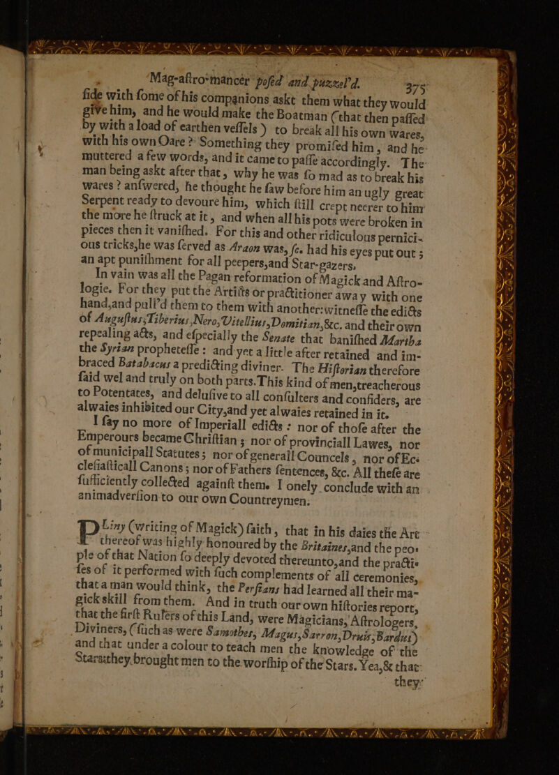 fide with fome of his companions askt them what they would give him, and he would make the Boatman (that then paffed: by with a load of earthen veflels ) to break all his own wares, with his own Oare > Something they promifed him, and he- muttered a few words, and it cameto pafie accordingly. The man being askt after that, why he was fo mad as to break his wares ? anfwered, he thought he faw before him anugly great Serpent ready to devoure him, which ftill crept neerer to him’ the more he ftruck at ic, and when all his pots were broken in pieces then it vanifhed.. For this and other ridiculous pernici- ous tricks,he was férved as. Araon was, fe» had his eyes put out ; an apt punithment for all peepers,and Star-gazers, In vain was all che Pagan-reformation of Magick and Aftro- logie. For they put the Artis or practitioner away with one hand,and puli’d them to them with another: witnefle the edi&amp;s of A uguftassTiberins Nero, Vitellins, Domitian,&amp;c, and their own repealing a&amp;s, and efpecially the Senate that banithed ALaritha the Syria prophetefle : and-yet a little after retained and im- braced Batabacus a predi@ing diviner. The Hiftertan therefore faid wel and truly on both parts. This kind of men,treacherous to Potentates, and delufive to all confalters and confiders, are alwaies inhibited our City,and yet alwaies retained in it. I fay no more of Imperiall edi&amp;s : nor of thof after the Emperours became Ghriftian ; nor of provinciall Lawes, nor of municipal] Statutes; nor of generall Councels , nor of Ecé clefiafticall Canons; nor of Fathers fentences, &amp;c. All thefé are fufficiently colle&amp;ed againft them. | onely conclude with an animadverfion to our own Countreymien: = Se aN ANS SBS, Z < : ar ae, - - a” ARS CANS * e = ae Ww) S ER NGS eet Oe 3 #, SBS io pau Ss 2 3 ted ~~ Nod Liny (writing of Magick) faith, that in his daies the Art ~ a” thereof was highly honoured by the Sritaines,and the peo: ple of chat Nation fo deeply devoted thereunto,and the praQtis fes of it performed with fach complements of all ceremonies, that a man would think, the Perftans had learned all their ma- gickskill fromthem. And in truth ourown hiftories report, that the firft Ruférs of this Land, were Magicians, Aftrologers, Diviners, (fachas were Sansotbes, Magus,Sarron,Druis; Bards) and that under acolour to teach men the knowledge of the Stara:they. brought men to the. worthip of the Stars. Yea, &amp; that: they: yy . ax - NN = jiwe = MS hike FER atae aN Ry he RS SAS yo ~ Se 4 Re its ARN efile = “ARN ul « FAR Ma A \S ae fi«* Af \* nfke ZAIN * fd 4 N+ &amp; Aa a? AN. chk at 4, N