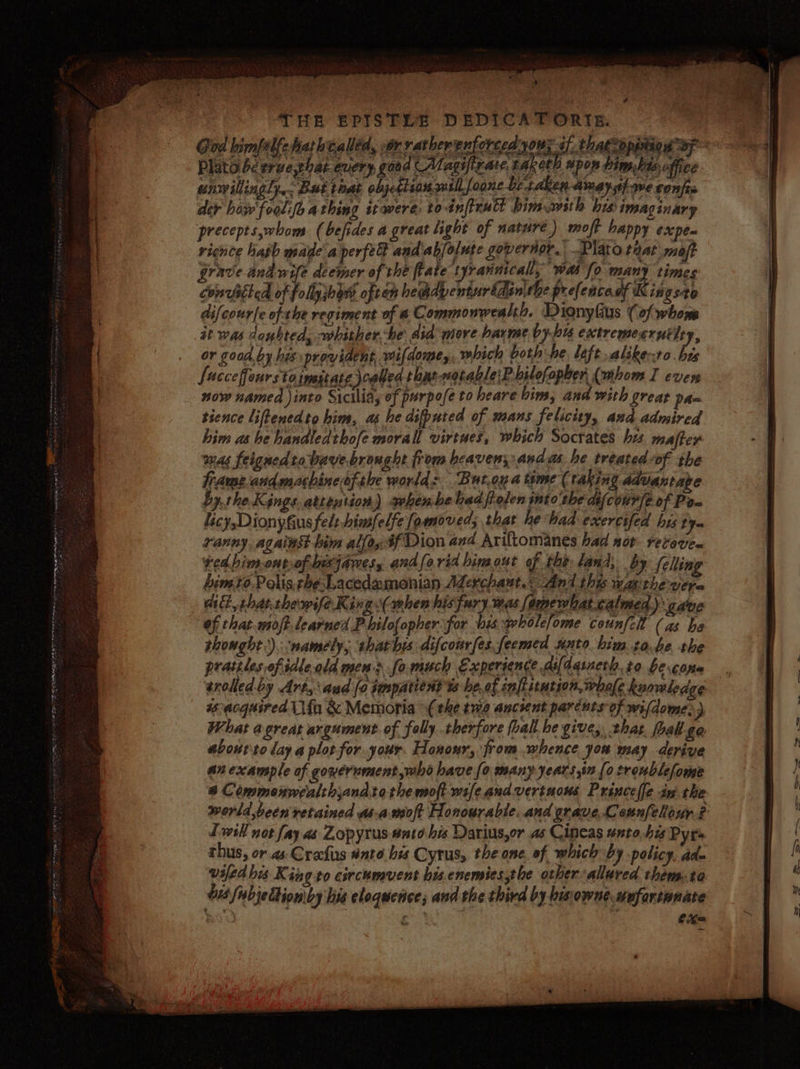 THE EPISTLE DEDICATORIE. God bimfalfeharhtalled, wor ratherenforced yous of. thatcoppeigg oy Plato bc ervethat every goad AMagifirate taketh upon bim.bts office unwillingly, but that objetlionwillfoone be-taken ama) st} we confis der howw'foolfo athing itwere to-inftrutt bimawith his imaginary precepts,whom. (befides a great light of nature) moft happy expen rience hath made a perfe and.ab/olute governor. Plato tnat maft grave and wife deemer of the flate t yrannicall, wa fo many times Convicted of follyjbovs often hemdpenturldinithe prefencacf Kingsto difcourfe of the regiment of a Commonwealth, Dignyfius (of whom Was doubted, whither he aid more harme by-bus cutremesrutity, or goad. by hex provident, wifdome,, which both he, left alike-ro his fucceffourstainstate cabled. thn natable:P bilofopber (whom I ever now named into Sicilia, of purpofe to heare bins, and with great pa= tience liftenedto him, as he difputed of mans felicity, and admired him ashe handledthofe morall virtues, which Socrates hes majfer was feigned ra bave.brought from heaven;:and as he treated-of the frame-andmachinesfibe world: But.oy a time (taking Advantage bythe Kegngs attention) when.be bad folen intothe dif cour [eof Pow ranny, against bim allo, #f Dion and Ariftomanes had not FeC0VE@ red bimontof hexjamesy andforid hinout of the land, by felling bimro,Polis thesLacedzmonian Aderchaut.&lt; And this wap the vere ait, rhatthewife Ki nge(mhen his fury.was Somewhat calmed ye gave of that-moft learned Philof{opher for bis: wholefome counfch (as he thought). ‘namely, shathis difcourfes feemed nto him ta.be the pratiles of idleald men &gt; fo.much Experience asldqineth.to be cara srelled by Art, aud [a fopatien Ys beef inflation, bale Rormledge wscacquired Ufo &amp; Memoria (the ewe aucsent parcuts of wifdome.) What a great argument of folly therfore (halt he give, that foal £0 abourto lay a plorfor.your. Honour, from whence you may derive anexample of gowernment,who have {o many years in {0 tronblefome &amp; Commenwealthjandtathe moft wsfeandvertuons Princeclle iv the world been retained asa.moft Honourable. and grave,Counfelour ? Twill not fay as Zopyrus- ato his Dariusyor as Cineas unto, his Pyrs thus, or as Crafus ante bis Cyrus, the one. of which by policy, ade wsfed his K sng to circhmvent bis enemiessthe other allured them-ta 018 fisbjeCtion by his eloquence; and the third by bisiowne.wufartwnate hk - : Pes