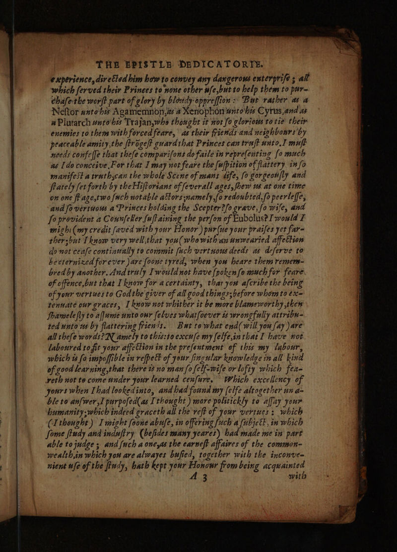 ) THE EPISTLE DEDICAT ORT: experience, directed him how to convey any dangerous enterprife ; all which ferved their Princes to none other ufe,butto help them to pur- chafethe wort part of glory by blowdy-oppreffion :’ Bur rather as a Neftor anto'bis Agamemnon,zs'4 Xenophon watohe Cyrus,and a a Plutarch enrohes Trajan,whe thought it nor fo glorious to tie their enemies to them with forced feare, as their friends and neighbours by peaceable amity,the firogeft guard that Princes can trajt unto] muft needs confelfe that thefe comparifons dofaile in repre(enting [0 much as [do conceive For that I may not feare the [ufpition of flattery info manifest atrutb;can the whole Scene of mans ufe, [0 gorgeonfly and frately fet forth by the Hijftorsans of feverall ages, fhew us at one time on one frage,two {ach notable attors:namely,fo redoubted,fo peerleffe, andfovertuous a Princes holding the Scepter?/o grave, fo wife, and fo provident a CounfeRer fuftaining the perfon of Eubolus? I would I mighi(my credit faved with your Honor’) par(ue your praifes yet far= thersbut I know very well,that you( who with an unwearied affettion donot ceafe continvally to commit [uch vertuous deeds as deferve to Lecternized forever ave foone tyred, when you heare them remems- bred by another. And trily Iwouldnot have {poken{o much for feare. of cffence,but that I know for acertainty, thar you afcribe the being of your vertuesto Godthe giver of all good things; before whom to éx= tenuate our graces, I know not whither it be more blameworthy thew foamelefly to aljume unto our [elves what(oever ts wrongfally attribu- ted unto ws by flattering frien/s. But to what end( will you fay )are all thefe words? amely to this:toexcufe my felfe,inthat I have not laboured tofit your affettion in the prefentment of this my labour, which ts [0 imspoffible in refpet of your fingular knowledge in all kind of good learning,that there tno man/ofelf-wife or lofty which fea- eth not to come under your learned cenfure. Which excellency of yours when Ihad lookedinto, and had found my felfe altogether un a- ble to anfwer,I purpofed(as Ithought ) more politickly to alfay your humanity which indeed graceth all the veft of your vertues : which (thought) Imight foone abufe, in offering [uch a fubjell, in which fome fiudy and induftry (befides many yeares) bad made me in part able tojudge ; and {uch a one,as the earneft affaires of the common- wealth,in which you are alwayes bufied, together with tke inconve= nient ufe of the findy, bath kept your Honour from being acquainted ; A 3 with | ie bie uaa a tall ms
