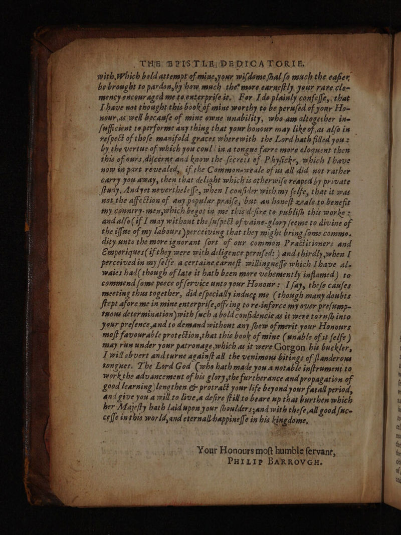 with Which bold attempt of mine,your wifdome fhal fo mach the eafer be browglt to pardon,by haw mach the more. earneftly, your rare.cle= mency encouraged metoeuserprifeit, For Ido plainly confeffe, that Ihave not thought this book of mine worthy to be perufed of yoar Ho- nour,as well becaufe of mine ewne unability, wheam altogether ine fufficient toperforme any thing that your bonour may like of as alfa in refpect of thofe manifold graces wherewith the Lord hath filled yous by the vertue of witch you coul!inatongne farre move eloquent then this of ours difcerne and know the fecrets of Phyficke, which I bave now tn part revealed, if the Commonaweale of us all did not rather carry you. away, then that delight which is otherwife reaped by private ftuay, Andyet neverthele (fc, when I confider with my felfe, that it was not.the affection of any papular praife, bat. .an honelt zeale.to benefit my country. menwhich besos in me thisidefire to publifh this worke s and alfo( if I way without the [u/p:Et of vaine-glory feemse to divine of the iffae of my labours) perceiving that they might bring fonse commo. dity anto the more ignorant fort of our common Praétitioners and Emperiques(if they were with diligence perufed: ) and thirdly when I perceived in wy felfe acertainecarneft willingneffe which Ibave ale waies had( though of late it bath been more vehemently inflamed) to commend fome peece of fervice unto your Honoar: I fay, thefe caufes meeting thus together, did efpecially induce me ( though many doubts feept afore mein mine enterprife,offring to re-inforce my over pre/ump— taons determination) with [ach abold canfidencie as it were toru/hinto your prefence,and to demand without any fhew of merit your Honours moft favourable protection,that this book of mine (nnable of st felfe) may ran under your patronage,which as it were Gorgon his buckler, Twillobvert andturne againft all the venimons bitings of flanderows tongues. The Lord God (who hath made you.anotable inftrument.to work the advancement of his glory,the furtherance and propagation of good learning lengthen e&amp; protratt your life beyond your farall period, ana give you a will to live,a defire fill to beare up that burthen which her Maye/ty hath laid upon your (houlders.and with thefe,ali good face celfe inthis wor ld,and eternallhappine|fe in his kingdome, Your Honours moft humble fervanr, PHILIP BARROVGH.