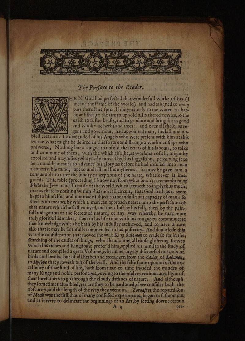 The Preface to the Reader, gay) H EN Ged had perfe@ed that wonderfull worke.of his. ({ meane the frame of the world) and had afligned to every part therof his fpsciall duty:namely tothe water. to har. boar fithes,to the aire to uphold all fethcred fowles,ro the earth to fofter beafts,and to produce and bring fo:th good and wholfome herbs and trees: and over all thefe, as re- BSS pent and governour, had appointed man, hislaft and no» bleit creature ; he demanded of his Angels who were prefent with him at.this worke,what might be defired in this fo rare and ftrangea werkmanthip: who anfwered, Nothing but a tongue to unfold the fecrets of his labours, to talke and commune ef them , with the which alfo,he,as workman.of all, might be extolled and magnificd:who partly moved by this fuggeltion, perceiving it ta bea notable meancs to advance his glorysas before he had infufed into.man aconceivsble mind, apt to underftand his myfteries: fo now he gave him a tongue able to utter the {undry conceptions of the heart, whatfoever is, ima gined. This fable (proceeding I know not from what brain) isremembred of Philo the Jew in his Treatife of the world which {eemeth toamplythus much; that as there 1s‘nothing wirhin this mortall circuits, thacGod. hath as it were kept to himfelfe, and noc made fubjeG to the induftrious capacity, of man: fo there is no meanes by which a man can approach nearer unto the perfection of that nature whichhe firft’enioyed,and then loft by his fall, then by the pain- fall indagation of the fecrets of nature, or any .way whereby. he may more truly glorifie kismaker, then inhis life time with his tongue to communicate that knowledge which he hath by his induftry atchieved, and.to have a care alfo thatit may be faithfully commended to his pofterity. And doubtlefle this was the confideration that moved the wife King Salomtox to wade fo far in they fearching of the caufes of things, who abandoning all chofe gliftering fhewes which his riches and Kingdome profer’d him, applied his mind to the ftudy of nature and compiled a great Volume,wherin he largely difcourfed not only of, birds and beafts, but of all herbes and treesyeyen from the Cedar of, Lebanons, to Hy/epe that sroweth otit of the wall. And the felte fame opinion of the ex- cellency of that kind of life, hath fromtime-to time inyaded. the mindes of. many Kings and noble perfonages, vowing to themfelves wichout any. light-of their forefathers to go through the cloudy datknes of nature... And although. they fometimes ftumbled, yer are they to be pardoned, if weconfider both. the: obfcurity,and the length of the way they, wentin...,Zoreaffes the reputed, fon, of Nogb was the firft that of many confufed experiments, began to fafhion.out and as it were to delineate the beginnings of an Art,by {etting dowwne certain — : as-3