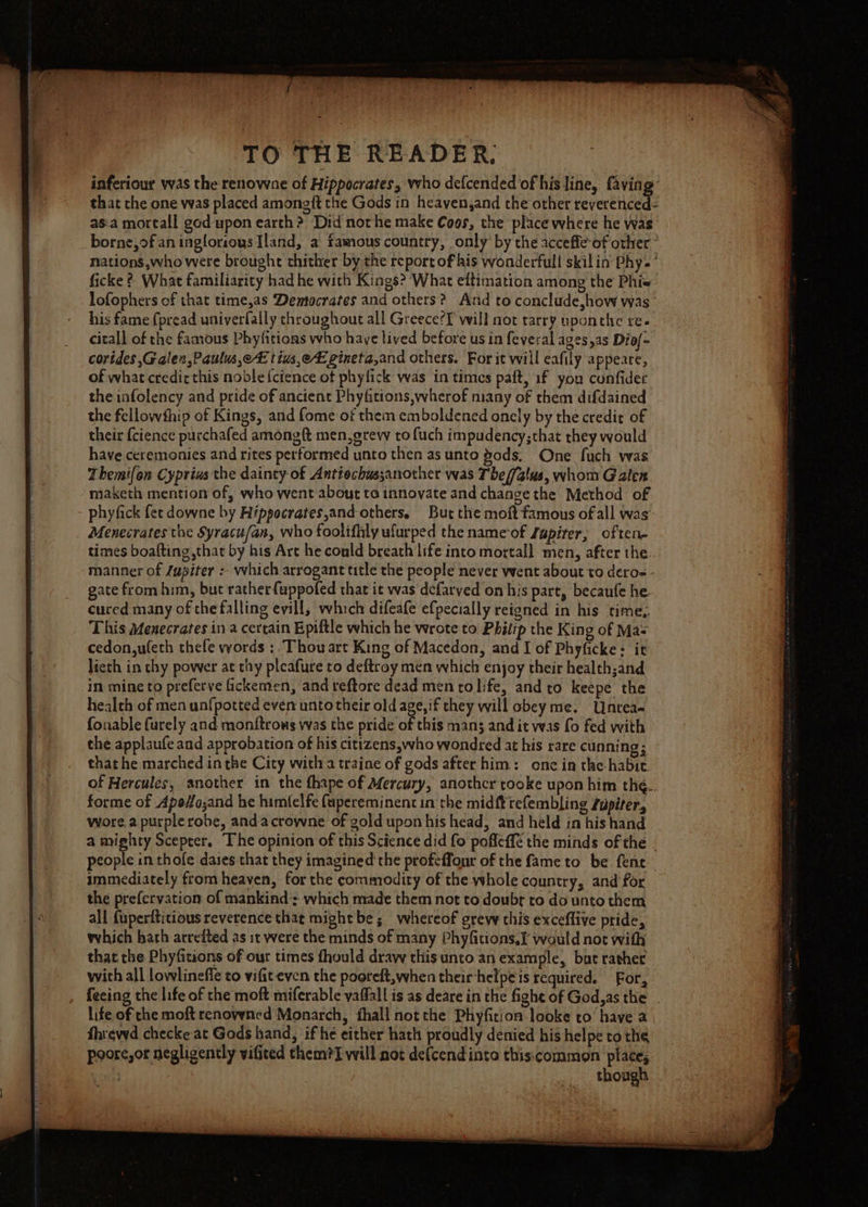 inferiour was the renowne of Hippocrates, who defcended of his line, faving that the one was placed among{t the Gods in heayen,and the other revereeeae as:a mortall god upon earth ?. Did not he make Coos, the place where he was borne,of an inglorious Iland, a famous country, only by the acceffe-of other * nations,whowere brought thither by the report of his wonderfull skilin Phy. ’ ficke ? What familiarity had he with Kings? ‘What eftimation among the Phi« lofophers of that time,as Democrates and others? And to conclude,how was his fame {pread univerfaily chroughout all Greece?F will not tarry uponthe re- citall of the famous Phyfitions who haye lived before us in feveral agesas Dio/= corides Galen ,Paulus,e tius,eEgineta,and others. For it will eafily appeare, of what credirthis noble {ctence of phyfick was in times paft, 1f you confider the infolency and pride of ancient Phyfitions,wherof many of them difdained the fellowfhip of Kings, and fome of them emboldened onely by the credit of their {cience purchafed among {t men,grew to fuch impudency;that they would have ceremonies and rites performed unto then as unto gods, One fuch was Themi{on Cyprius the dainty of Antiochussanother was The//alus, whom Galen maketh mention of, who went about ta innovate and change the Method of phyfick fet downe by Hippocrates,and-others. But the moft famous of all was’ Menecrates the Syracufan, who foolifhly ufurped the name‘of Zupiter, often times boafting that by his Art he could breath life into mortall men, after the manner of /upiter :- which arrogant title the people never went about to deros - gate from him, but rather{uppofed that it was defarved on his part, becaufe he. cured many of the falling evill, which difeafe efpecially reigned in his time,. This Menecrates in a certain Epiftle which he wrote to Philip the King of Mas cedon,ufeth thefe words :. Thou art King of Macedon, and I of Phyficke: it lieth in thy power at thy pleafure to deftroy men which enjoy their health;and in mine to preferve fickemen, and reftore dead men tolife, and to keepe the health of men unf{potted even unto their old age, if they will obey me. Untea- fonable furely and monftrows was the pride of this mans and it was fo fed with the applaufe and approbation of his citizens,who wondred at his rare cunning; that he marched in the City with a traine of gods after him: one in the habit. of Hercules, another in the thape of Mercury, anothcr rooke upon him thé.. forme of Apoffo;and he himfelfe fapereminent in the midfttefembling Zupiter, wore.a purple robe, andacrowne of gold upon his head, and held in his hand a mighty Scepter. The opinion of this Science did fo pofleffé the minds of the - people in thofe dases that they imagined the profeffonr of the fame to be. fent immediately from heaven, for the commodity of the whole country, and for the preferyation of mankind: which made them not to doubr to do unto them all fuperfticious reverence that might be; whereof grew this exceflive pride, which bath arrefted as it were the minds of many Phyfitions.I would not with that the Phyfitions of our times fhould draw this unto an example, but rather with all lowlineffe to vifit even the pooreft,ywhen their-helpe is required. For, feeing the life of the moft miferable vaffall is as deare in the fight of God,as the . life of che moft renowned Monarch, thall not the Phyfition-looke to have a fhrewd checke at Gods hand, if he either hath proudly denied his helpe to the poore,or negligently viGited them?I will not de(cendinto this:common place; | though