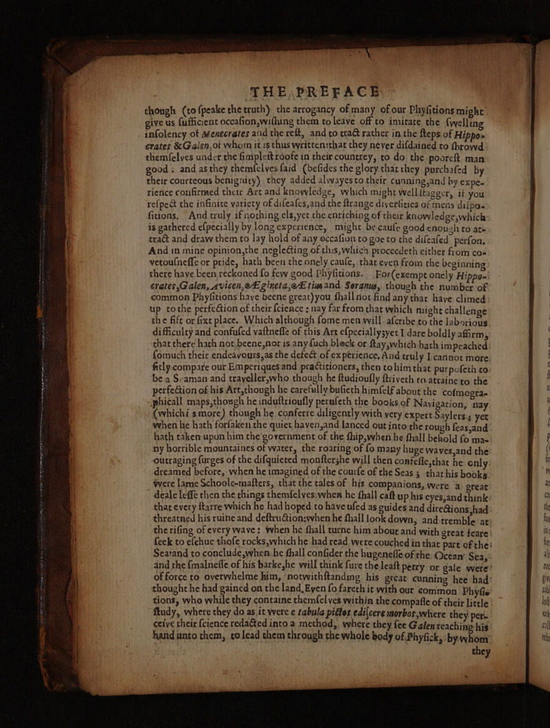 though (tofpeake the truth) the arrogancy of many of our Phyfitions might give us fufficient occafion,wifhing them to leave off to imitate the (wellin infolency of Menecrates aud the reft, and co craG rather in the fteps of Hippo» crates &amp; Galen,ot whom it is thus written:that they never difdained to fhrowd themfelves under the fiaipleit roote in their countrey, to do the pooreft man good ; and asthey themfelves {aid (befides the glory that they purchafed by their courteous benignity) they added alwayesto their cunning,and by expe. rience confirmed their Art and knowledge, which might wellitagger, if you re(pect the infinite variety of difeafes,and the ftrange diverkties of mens dilpa- fitions, And truly if nothing els,yet the enriching of their knowledge,whick is gathered e{pecially by long experience, might becaufe good enough to ate tra&amp;t and draw them to lay hold of any occafiun to goe to the difeafed perfon, And in mine opinion,the negle@ing of this, which proceedeth either from co« vetoufneffe or pride, hath been the onely caufe, that even from the beginning there have been reckoned fo few good Phyfitions. For(exempt onely Hippo~ crates,Galen, Avicen,et gineta,e£ timand Seranus, though the number of common Phyfitions have beene great)you_ fhall not find any thar haye climed up tothe perfeGion of their {cience ; nay far from that which might challenge the fife or fixt place. Which although fome men will. afcribe to the laborious difficulty and confufed vaftneffe of this Art efpeciallysyet I dare boldly affirm, that there hath not,beene,nor is any {uch bleck or flay,which hath impeached fomuch their endeavours,as the defect of ex perience, And truly cannot more. fitly compare our Emperiques and prattitioners, then tohim that purpofeth co ‘be a Seaman and trayeller,who though he ftudioufly ftriveth co.attaine to the perfeGion of his Art,though he carefully bufieth himfelf about the co phicall maps,though he induftrioufly perufeth the books of Navigation, nay (whichis more) though he conferre diligently with very expert Saylers ; yet when he hath forfaken the quiet haven,and lanced out into the rough feas,and hath taken upon him the government of the fhip,when he fhall behold fo mae ny horrible mountaines of water, the roaring of fo many huge waves,and the -outraging {urges of the difquieted monftershe will then confefle,that he enly: dreamed before, when he imagined of the courfe of the Seas 5 that his books were lame Schoole-mafters, that the tales of his companions, were a great deale leffe then the things themfelves:when he fhall caft up his eyes,and think that every ftarre which he had hoped to have ufed as guides and dire@ions,had&gt; | threatned his ruine and deftruGion:when he fhall look down, and tremble at the rifing of every wave: when he fhall turne him about and with great feare {eek to efchue thofe rocks which he had read were couched in that part of the Searand to conclude,whres he thall confider the hugenefle of the and the {malnefle of his barkeshe will think fure the leaft of force to overwhelme him, ‘notwithftanding his great cunning hee had: thought he had gained on the land, Even fo fareth it with our common Phyfie tions, who while they containe themfel ves within the compafie of their little - ftudy, where they do as it were e tabula piffes edilcere morbos where they per. ceive their {cience reda&amp;ted into a method,. where they fee Galen teaching his hand unto them, co lead them through the whole body of Phyfick, by whom’ they {mogra- Ocean Sea,’ Petry or gale were &amp;