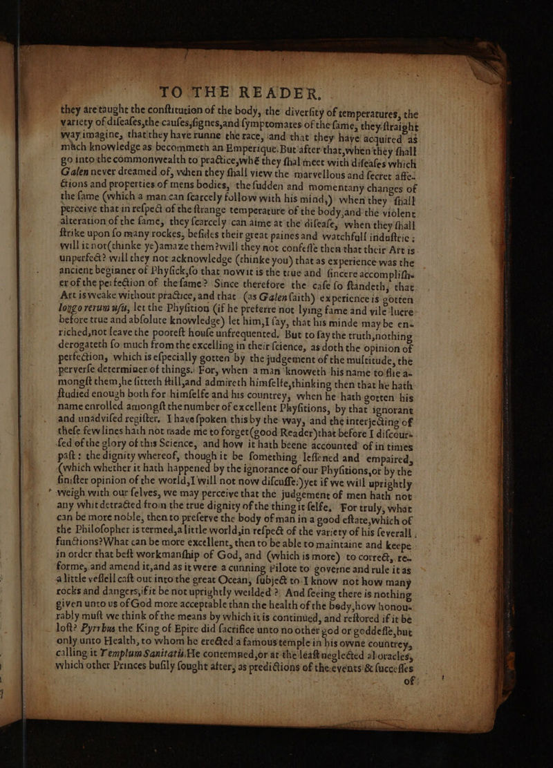 &gt; they are taught the conftitution of the body, the diverfity of temperatures, the variety of difeafes,the caufes,fignes,and fymptomates of the fame, they firaight way imagine, thatithey have runne che race, ‘and that they have! acquired’ a$ mitch knowledge as becommeth an Emperique. But’after'that, when they fhalk go into the commonwealth to practice,whé they thal meet with difeales which Galen never dreamed of, when they fhali view the marvellous and fecret affe.. ctions and properties of mens bodies, the fudden and momentany changes of the fame (which a man.can fearcely follow with his mind,) when they fhall perceive that in refpe@ of the ftrange temperature of the body,and the violent alteration of the fame, they fearcely can aime at the difeafe, when they fhall trike upon fo many rockes, befides their great paines and watchfall induftric ; will ic not(thinke ye)amaze them will they not confefle them that their Art is. unperfect? will chey not acknowledge (thinke you) that as experience was the ancient beginner of Phyfick,fo that nowit is the true and fincere accomplifhe erof the perfection of thefame? Since therefore the cafe fo ftandeth, that Art isweake without pra&amp;ice, and that (as Galenfaith) ex pericnce is gotten lopgo rerum w/a, let the Phyfition (if he preterre not lying fame and vile lucre before true and abfolure knowledge) let him,I fay, that his minde may be en riched,not feave the pooreft houfe unfrequented, But to fay the truth,nothin derogateth fo much fromthe excelling in their {cience, asdoth the opinion of perfection, which is efpecially gotten by the judgement of the multitude, the perverfe determiner. of things. For, when aman knoweth his name to flie az niongit them,he fitteth fill,and admireth himfelfe,thinking then that he hath ftudied enough both for himfelfe and his countrey, when he hath gotten his name enrolled amongft the number of excellent Phyfitions, by that ignorant thefe few lines hath not nsade me to forget(good Reader) that before I difcours fed of the glory of this Science, and how it hath beene accounted of in tines paft: the dignity whereof, though it be fomething leflened and empaired, (which whether it hath happened by the ignorance of our Phyfiions,ot by the finifter opinion of the world, will not now difcuffe:’) yet if we will uprightly weigh with our felves, we may perceive that the judgement of men hath not any whit detracted from the true dignity of the thingitfelfe, For truly, whar cin be more noble, then to preferve the body of man in a good eftate,which of the Philofopher is termed,a little world,in refpe@ of the variety of his feverall , funGions?What can be more excellent, then to be able to maintaine and keepe. in order that beft workmanfhip of God, and (which is more) tocorredt, ren forme, and amend it,and as it were a cunning rilote to governe and rule it ag alittle yeflell caft out intothe great Ocean, fubje&amp; to: know not how many rocks and dangers, ifit be not uprightly weilded &gt;; And feeing there is nothing given unto us of God more acceptable than the health of the bedy,how honou- rably muft we think of the means by which itis continued, and reftored if it be loft? Pyrrbus the King of Epire did facrifice unto no other god or goddefle but only unto Health, to whom he ereted a famous temple in his owne countrey, calling it T emplam Sanitatis He contemned,or at the leaft neglected aboracles, | which other Princes bufily fought after, as prediGions of theevents'&amp;(uccefles : of: