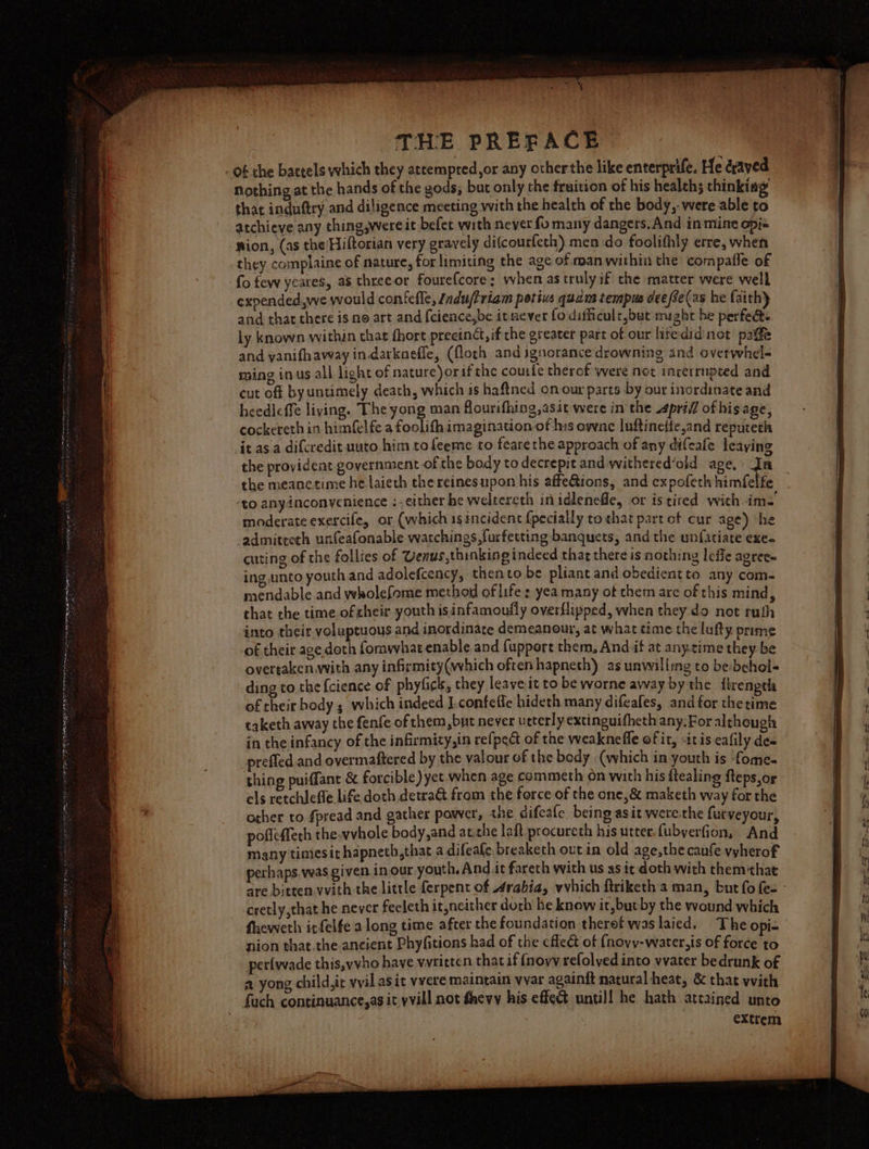 nothing at the hands of the gods; but only the fruition of his health; thinking that induftry and diligence meeting with the health of the body, were able to atchieve any thing,were it befet with never fo manly dangers. And in mine opj« nion, (as the Hiftorian very gravely di(courfeth) men do foolithly erre, when they complaine of nature, for limiting the age of man within the compaffe of expended,we would confefle, /ndu/triam petivs quam tempus dee fSe(as he faith} and that there is no art and {cience,be itmever fo difficulr,but might he perfe@ ly known within that fhort precinct, if the greater part of our hitedid not paffe and vanifhaway in.darknefle, (floch and ignorance drowning ind overwhel- ming inus all light of nature)or ifthe coufe thercf were not incerrupted and cut off by untimely death, which is haftned on our parts by our inordinate and heedleffe living. The yong man Alourifhing,asit were in the pri ofhis age, cockereth in himfelfe a foolith imagination of his ownce luftinetie,and reputeth it asa difcredit uuto him tofeeme to fearethe approach of any difeafe leaying the provident government ofthe body to decrepit and withered’old age.) In the meanetime he laieth the reinesupon his affeions, and expofeth himfelfe ‘to anyinconvenience :- either be weltereth in idlenefle, or is tired with ime moderate exercife, or (which igincident {pecially to that part cf cur age) ‘he -admitteth unfeafonable watchings,furfetting banquets, and the unfatiate exe- cuting of the follies of Venus,thinking indeed that there is nothing leffe agree ing unto youth and adolefcency, thento be pliant and obedientto any com- mendable and wholefome method of life : yea many of chem are of this mind, that the time of heir. youth isinfamoufly overflipped, when they do not ruth into their voluptuous and inordinate demeanour, at what time the lufty prime of their age doth fomwhat enable and fupport them, And if at any.time they be overtaken.with any infirmity(which often hapneth) as unwilling to be:behol- ding to the {cience of phyfick, they leaveit to be worne away by the firengel of their body 5 which indeed J.confetle hideth many difeafes, and for the time taketh away the fenfe of them,but never ucterly extinguifheth any.For although in the infancy of the infirmity,in refpect of the weakneffe of it, -itis eafily des prefled and overmaftered by the valour of the bedy (which in youth is ‘fome. thing puiffant &amp; forcible) yet when age commeth on with his ftealing fteps,or els retchlefle life doth detra&amp; from the force of the one,&amp; maketh way for the other to fpread and gather pawver, the difeale being asit werethe furveyour, poffeffech the.vvhole body,and at.che laft procureth his utter, fubyerfion, And many timesit hapneth,that a difeafe.breaketh out in old age,the cane vyherof perhaps. was given in our youth. And it fareth with us as it doth with them that are bitten. with the little ferpent of 4rabia, wvhich ftriketh a man, but fo fee - cretly,that he never feeleth it,neither doth he know it, butby the wound which fhewetl itfelfe along time after the foundation theref was laiced. The opi- nion that.the ancient Phy(fitions had of the efleét of {novy-water,is of force to perfwvade this,vvho haye wvritten that if (novv refolved into wvater bedrunk of a, yong child,ic vvil as it vvere maintain vvar againft natural heat, &amp; that with fach continuance,as it yvill not fhevy his effe@ untill he hath attained unto extrem