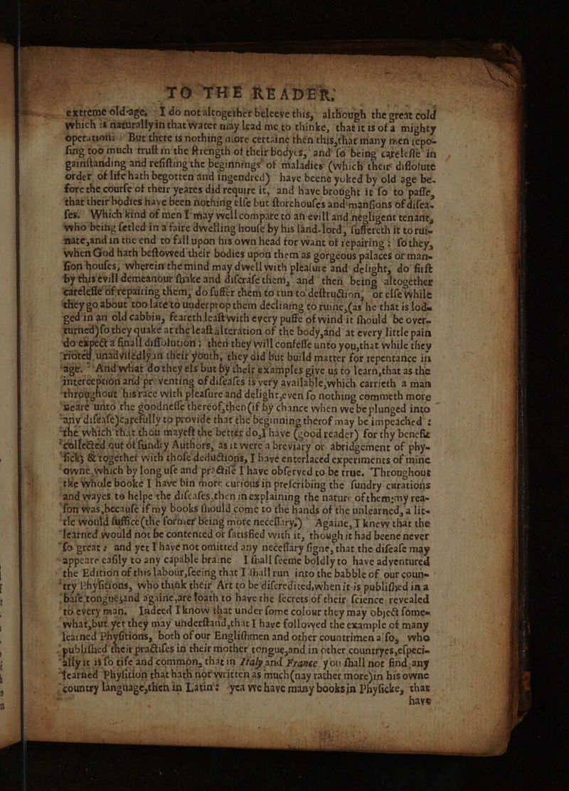 be TO THE READER: extreme old-age, - I do not altogether beleeve this,’ alchouph the great cold which 16 naturallyin that water niay lead me to thinke, that itis of a mighty operations Bur there is nothing more certaine then this,that many men yepo- fing too much truft inthe trength of their bodyes, ‘and’ {6 being’ carelefle in gainftanding and refifting the beginnings” of maladies (which their diflolute order of life hath begotten and ingendred) have beens yuked by old age be. fore the courfe of ther yeares did require it, and have brotght it fo to paffe, fes. ‘Which kind of men T may well compare to an evill and négligent tenant, who ‘being fetled in a faire dwelling lroufe by his land-lord, fuffercth it to tue naté,and in the end to fall upon his own head for want of repairing ; fothey, when God hath beftowed their bodies upon them as gorgeous palaces or man- fion houfes, wherein'themind may dwell with plealure and delight, do firft by this evill demeanour fake and difcrafe them, and ‘then being altogether catelefle of repairing them, do fuffer them totunto deftru@ion; or elfe While thicy go. about too laréto underprop them declining to ruine,(as he that is lode ged'in an old cabbia, fearerh leaft'with every puffe of wind it fhould be over= turhed)fo they quake actheleaft alteration of the body,and at every little pain dovexpect 4 finall diffolution ; then they will confeffe unto you,that while they rioted unadviledly in their youth, they did bur build matter for repentance in ‘age. “‘And'what dothey els but by their examples give us to learn,that as the interception and’ preventing of difeales is very available. which carrieth a man ‘throughout hisrace with pleafure and delight,even fo nothing commeth mote Beare unto the goodnefle thereof, then (if by chance when we be plunged into “the which'that thou mayeft the better do] have (gcod reader) for thy benefiz “ficks &amp; together with thofe deductions, ¥ have enterlaced experiments of mine owne, which by long ufe and praGile [have obferyed to be true. Throughout the Whole booke T have bin more cutious in prefcribing the fundry curations and wayes te helpe the difeafes.then in explaining the nature of chem:my rea= ‘fon was,becaufe if my books thould come to the hands of the unlearned, a lit- tle would fuffice (the former being more neceflary,) ' Againe, I knew that the learned would not be contented or fatisfied with it, though it had beene never appeare eafily to any capable braine _{ thall {eeme boldly to have adyentured the Edition of this labour, {eeing that I thallrun into the babble of our couns - ‘ery Phyfitions, who think their Art to be‘difcredited,when it-is publifhed ima “bafe tongnésand againe.aré foath to have the fecrets of their. (cience. revealed toevery man, Indeed Iknow that under fome colour they may object fomes what,but yet they may underftand that I haye followed the example of many learned Phyfitions, both of our Englifhmen and other countrimena'fo, who ublithed their pradtifes in their mother tongue,and in other countryes,e(peci= “country langtiage,then in Latin’s “yea we have many booksin Phyficke, wh | 1ay!