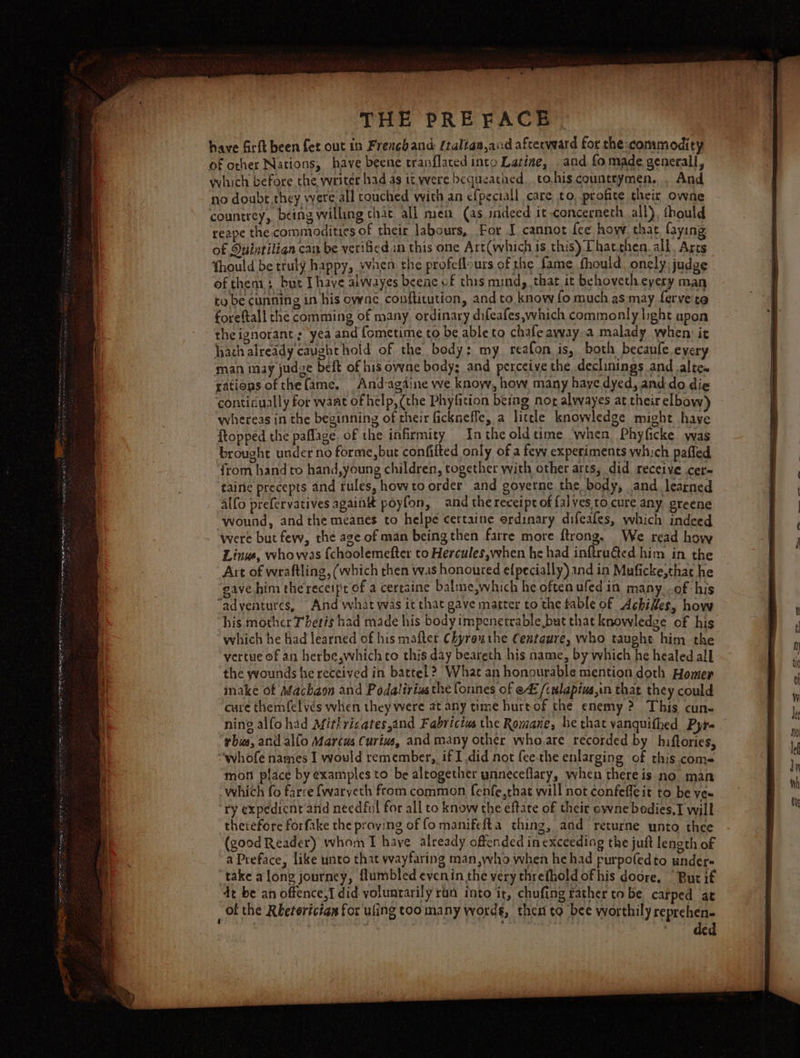 erie onan: FREY SIERO Ine IP Pe Bee eng Or THE PREFACE. have firft been fet out in Frencband: (talian,and afterward for the commodity of other Nations, have beene tranflaced into Latine, and fo made generall, hich before the writer had as tt were bequeathed. to.his countrymen. . And no doube.they were all touched with an cf{peciall care to, profite their owne countrey, being willing chac all men (as indeed it concerneth all), thould reape the commodities of their labours, For J cannot {ee hovv that faying of Duintilian can be verificd in this one Art(which is this) Phatthen. all. Arcs fhould be truly happy, when the profeflours of the fame. fhould. onely. judge of then bur Ihave alwayes beene of this mind, that it behovetheyery man to be cunning in his owne conftitution, and to know fo much as may fervete foreftall che comming of many. ordinary difeafes,which commonly hght upon theignorant; yea and fometime to be able to chafe ayvay.a malady when: it hah already caughthold of the body: my reafon is, both becanfe.every man may judze beft of his owne body; and perceive the declinings and alte. rations ofthefame. And-agdine we know, how many haye dyed, and do die ‘contidually for want of help, (the Phyfition being nor alwayes at their elbow) whereas in the beginning of their fickneffe, a little knowledge might have ftopped the paffage. of the infirmity Inthe oldtime when, Phyficke was brought under no forme, but confifted only of a fevy experiments which pafled ‘from hand to hand,young children, together with other arts, did receive cer- taine precepts and rules, howto order and governe the body, and learned alfo prefervatives again poyfon, and the receipt of falyes to cure any greene ‘wound, and the meanes to helpe cettaine erdinary difeafes, which indeed were but few, the age of man being then farre more ftrong, We read how Linus, whowas {choolemefter to Hercules,when he had inftra&amp;ed him in the Art of wraftling, (which then was honoured e{pecially) and in Muficke,that he gave him the receipe of a certaine balme,which he often ufed in many. of his “adventures, And what was it that gave matter to the table of Achides, hove his mother Thetis had made his body impenetrable but that knowledge of his which he had learned of his mafter Chyrauthe Centgure, who taught him the vertue of an herbe,whichto this day beareth his name, by which he healed all the ywounds he received in battel? What an honourable mention doth Homer inake of Machaon and Podaltriusthe fonnes of ef /cwlapius,in that they could cure themfelvés when they were at any time hurtof the enemy ? This cun- ning alfohad Mirhricates,and Fabricius the Romane, he that vanquifhed Pyt- rbia, and allo Marcus Curius, and many other whore recorded by hiftories, “whofe names I vould remember,, if I did not (ee-the enlarging of this com- mon place by examples to be altogether ynneceflary, when there is no man which fo farce {waryeth from common fenfe,that will not confefleit to be vex ry expedicnt and needful for all to know the eftate of their ewne bedies,T will therefore forfake the proving of fo manifelta thing, and returne unto thee (good Reader) whom I have already offended in exceeding the juft length of a Preface, like unto that wayfaring man,who when he had purpo(edto under« take along journey, flumbled evenin the very threfhold of his doore. “But if dt be an offence,I did voluntarily ran into ir, chufing rather to be carped at of the Rketorician for ufing too many word g, then to ‘bee worthily reprehen- ded