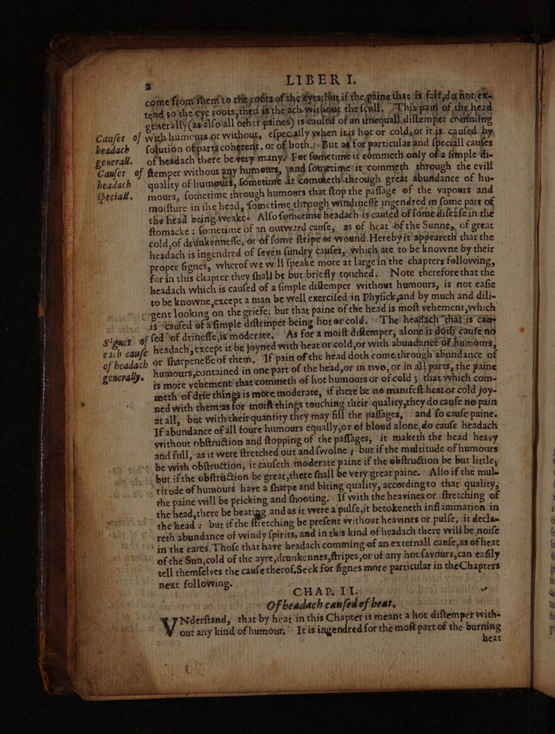 Tot pea ATER INE NRO te Sas preineii —- oe Pn i lame Dial a ser ce ae i naa é TIBER 1 2 Baal ‘I % beadach exerak. Caufes of headach tp eciak. eciall caufes of headach there bevery many. For fometime it commetl only ofa fimpledi- ftempet without 4 humewrs, yand fometime’itcommeth through the evill quality of humours, (ometime .it Commeth&lt;through great abundance of hu- mours, fometime through humours that ftop the paflage of the vapours and moifture in the head, {omctime thtough windinefle ingendred em fome part of the head being weake- Alfofornetime headach-is canted of fome difeéfein the flomacke : femetime of an outward canfe, as of heat of the Sunne,, of great” cold of drtinkenneffe, or of fome ftripe or wound.Hereby it’appeareth thac the headach is ingendred of feyen fundry caufes,. which are to be knowne by their proper fignes, wherof we will {peake more at largein the chapters fellowing, for in this chapter they {hall be but briefly touched. Note therefore that the headach which is caufed of a imple diftemper without humours, is not eafie to be knowne,except 2 man be well exercifed:in Phyfick,and by much and dili- each cause of headach generally. is-Kauled of afimple diftemper being hot or cold. «The! headach that is’ caus (ed of driheffe,is' moderate. “As for a moift ditemper, alone it doth caufe no headach, except ittbe joyned with heator'cold,or with abuadancé Of humours, or tharpenefle of them, ‘If pain of the head doth comethrough abundance of humours,contained in one part of the head,or in two, or in all parts, the paine +s more ythement’that:commeth of hot humours or ofcold ; that-which com- meth ‘of drie things is more moderate, if there be:no. manifeft-heator cold joy- ned with them‘as for moift things set their quality,they docaufe no'pain yrithout ob@ruGion and ftopping of the paflages, it maketh the head heavy and full, as it a ftretched out and{wolne’s burif the multitude of humours but ifthe obftriGion be'great,thete fhall be very:great paine. - Altoif the mule the paine will be pricking and fhooting. « If with the heavinesor ftretching ‘of the head,there be beati andas it were a pulfe,it betokeneth inflammation in the’head : but ifthe Peiching be prefent without heavines or pulfe, it decla= reth abundance of windy fpirits, and in this kind of headach there willbe noife of the Sun,cold of the ayre ,drunkcnnes,ftripes,or of any hot favdurs,can eafily tell themfelves the caufe therof.Seek for fiones mare particular in theChapters next following. ,