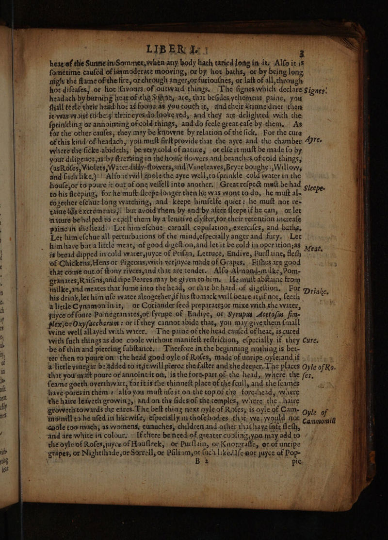 fometime. cauféd of iarmoderate mooving, or by hot, baths, or by being long, nigh the fame of theifice, or chrouglt anger,or fusioulnes, or laft of all, throughs hot difeafes}.or hov favours:of outward things, The figneswhich declare gignes; headach by burning lreatof ths SWaAnes-are, thar befides,yehement paine, you Ayal téele! cheir headhor adfodagas youtouch it, and cheir ssinne drier then seas Wolit t0‘bess/ tlrcineyesidolooke ved, and they are-delighted with the fptinklin? or anointing oficold.chings, and do feele greaveafeiby them... As for the other caufes; they mezy be knowne by relation of the fick, For the cure of this kind’oftheadach, you.muf firlt provide that the ayre and the chamber, 4yre- whierethe ficke abideth,: bewerycold of nature, or elfeit mult be made fo by gout dilizence,as by ftrervingin thé houfe Howers and branchys. of cold things, asRofes, Violets; Waterdilly-flowers,arid \Vineleaves,Brycr bough: ,Willoyy, and fuch like,)*! Alfo:id will.coolethe ayre well,to{prinkle cold water in the houfe,or' to poure it outof ong vellell into another, | Great refpe@ mult be had Sieenhes tohis Aceping, fore muft-fleepelonger then he was wont todo, he muft al~ pe to3echer efcliuclong watching, and kéepe himfelfe. quiet : he muft not re- tiie his ¢xcréments{! but avoid'rhem by andrby.after fleepeifhe can, . orlet miture betel ped: to expel! them by. a lenitive clyfterjtor,their retention increale piitcin theliead. Lec himcefchue: carnall copulation,exercifes, and baths, Let himefchue all perturbations of the miad,efpectally anger and fury, Lee him haye but'a little meat, of good digefion,and letit be cold in opcration;as Meat ig bread dipped in'cold water,yuyce of Peilan, Lettuce, Endive, Purflainey fleth | ety of Chickens, Hens or Pigeons;with verjuyce made of Grapes, -Fifhes are good ; that come out.of ftony riversyand that are teader.. Alfo-Almond-milke, Pom, granates,Raifins,and tipe Pearesmay be giyentohim. . HemuttabRaine from milke,atid meates that fume into the head, or that be hard-of dizeftion, For Drinke his drink, let him ule water alcogerher,if his floaack will beare.itsif nor, feech | ae alitleCynamoninit, or Coriander feed. preparatesor mixe withthe water, juyce of foure Pomegranates,ot fyrupe of Endive, or, Syrupus sdcetofis fim- plexjorOxyfaccharum : or ifthey cannot abide that, you may givethem {mall wine well allayed with water. ~The paine of the head caufed of heat, is cured with (uch things as doe coole without manifeft reftriGtion, efpecially if they Cure. ‘be of thin and piercing fubftance. Therfore in the beginning nothing is bet- ter then to poure onthe head good oyle of Rofes, made of unripe.oyle;andif .) 7, a litele yinegar beaddedto itsitwillpierce thefalter andithe deeper. The places Oyle ofRe- that you mult poure or annointit on, ‘is the forepart ofthe head,, where, the /es, feame goeth overthwart, for itis the chinneft place of the fcull, and. che feames hhave‘poresin chem: z:alfo you muft ife it on the topiof the foresheady waere the haire leayeth growing, andon the fidesiof thetemples,, where the ..hatre growerhtowards the eares. The belt thing next oyle.of Roles: is oyle of Cam. Oyle of moimill'to be ufed in hikewife; efpecially,in tholebodies. that, we; yrould not Cannan and ate white in colour, «Ifthere beinced/of, greater, cooling you, may add to the oyleof Rofes,juyce of Houfleek, - or Purflain, or Knorgraffe, or-of unripe B32 pic