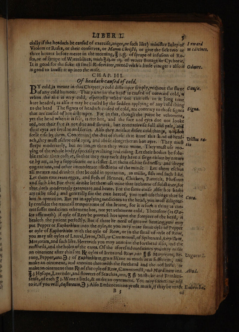 cially if the headach be caufed of exercife,anger,or fuch like) rniniftce Tulep of Inward fes,or of fyrupe ‘of Waterlillics, with :i).or aij. of warer Borage or'Cychorie! is.good to inufte it up into the nofe, =: CHAD. Itt. that are'caufed of hot diftemper, For. in this, though the paine be vehement, ying of the whole body,efpecially walking and riding Let their bodies be folys and fuch dike, For their, drinke letithem ufe wine that isthinne of fwhitance, for that,doth \moderately extenuate.and heates For the fame-eaufe 2hfo hoe *barlis aretabe ufed.3 and generally for the cuve hereof, you mutbifethings\that be hot in operation. But yet in applying medicines to the heady you mutt diligeat. an ointment after this fort, Ke oyles of Ireosiand Rewy ana tony, Pepperyana.).j of Euphorbinm,gray:Waxe as much sis bu fficieies and make an ointment, aud annoint therewith the forehead and the nofi htrls:* or maleean ointment thus: Ry.of the oyleof Rew,Cammomil Dnid eae dtd aria. j Hyfope,Lavender,and flowers of Stechas,ana, 3 Mefticke and Branken- enfe,of each 8 j. Waxea little,&amp; makeian oyntment, Yoi; may {othetime-add t Cate, Signa. Villu r4- tio. Cura. Ouiguent Le Aliad. Embrockee —— a) eee cS Pac ST ST ee ee Ee —~ SSeS ~ 2-2 Se OS Le eS =5 SSS aS ~ =