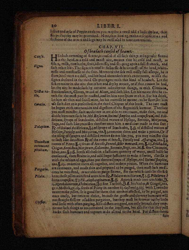 | CHAP: V IT. | bist) Ofheadach caufed of fleamr~ | Canfe. Hee comming of fleame,is caufed of all fuch things asingender fleame bia the head,as acoldand moift aive, meates that be,cold and moift, as fithes, milk, rawherbs; fruit,idleneflz, and fleeping upoiaa full ftomack, and : fuch other like. The figaes hereof b&gt; fullnefle &amp; heavineff: of the head, whites nefle and moiftaelle ot the face. Moreover the fick will eafily fall afleepe, he is flow; his {2nces are dull, and his head aboundeth with excrements, asalfo the fignes declared in the third Chapter agree with this kind of headach, Let the fick remaine in the aire that is hot and dry by mature, orif that cannot be had, let the aire be madefuch.by. certaine odoriterous things, as with Cinamor, Viltus ra- Frankenfence, Gloves, wood of Aloes, and fuch like, Let hismeate that he ea- tle, teth for the moft part be roafted,and let him eate {pices with it. For his drink, let him ufe thin and {mall wine, let his exetcile be meane : to be fhort,let him Curatio, = we uch diet as is pre(cribed.in the third Chapter of this book, The cure mu be begun with extenuation and digeftion of the flegmatick humour, Therfore you mult minifter fuch medicines as, are able to,extenuate, make thin, cutand divide humouts:fuch be Mel Ro/arum,Oximel fimplex and compofitum,and Scil- liticum, {yrupe of Stechades,; diftilled waters of Hylope, Betonie, Marjoram, ._ Sageyand fuch likesminifter therfore unto him, a mediciae made in this fort : Zulapium. Re of Oximel Scilliticum,2.j.of fyrupe of Staechades, 2,3. of diftilled waters of Hyfope, Parcely,and Mar joram,2na,%.j.commixe them and make a potion,Or if the ufing of fycupes and diftilled waters do not like you, you may minifter this , or fuch like decodion Rz.of the roots of fencll, Parcely and 4beragus,ana.Z.5 rootes of Piony.%.ij fecds of Annife,Fennel, Siler montand,ana.g.iij,Stichados, Origan;SerpiZum,Marjoram,Calamint ,Betonic,Sage,ana.M.f.. fine Cinamon, Mace,ana.%.j.§.Sceth allthefein a fufficient quantity of ywater, untill halfe be confumed, then ftraine it,and.add Sugar {ufficient.to make it {weet, clarifie it with rhe whites of eggs,then put thereto fyrupe of Hyfopc,and Oximel fimplex, ana. .iij&lt; commixe them all together, and make potion. When the humours Purgatie, 4t° extenuate, and made thin and prepared to be purged, then mutt fuch medi- ‘cines be miniftred, -as ace able to purge fleame, for the which caufe let the fick Pilate. * s have thefe pilles miniftred unto him: Ry.Pilularwm cochiarum,3.j.(3.Pilularuns é - bieracompofita; 3:j-Pil. alephanginarum,%,.(3- Agarick made into trochisks,F), ij, Mynobalanorum ,chebulorum,.j fine Turbith,.f Stichad os 8 Ginger,ana, griv.Mattick,er.viy, feeds of Prony in numbersij.¢a/éoreé galiij, with Lavender water make pilles, It is good for them that arethus affected, to’be purged, not once onely, but twiceor thrice, becaufe the grofle andclammy-humours will . not ftraight follow afudden purgation, burthey muft be drawne out by little Clyfrer. and little vith often purging. Alfo clifters are good.not only becaufechey emp- » tie out fuch things as arecontained inthe inteftines, but alfo, for that they pull backefuch humours and vapours,as do afcend. to the head. Fox clifters Cae 5 ee : : ore Signa, Decothum extenuans pit uit GB,