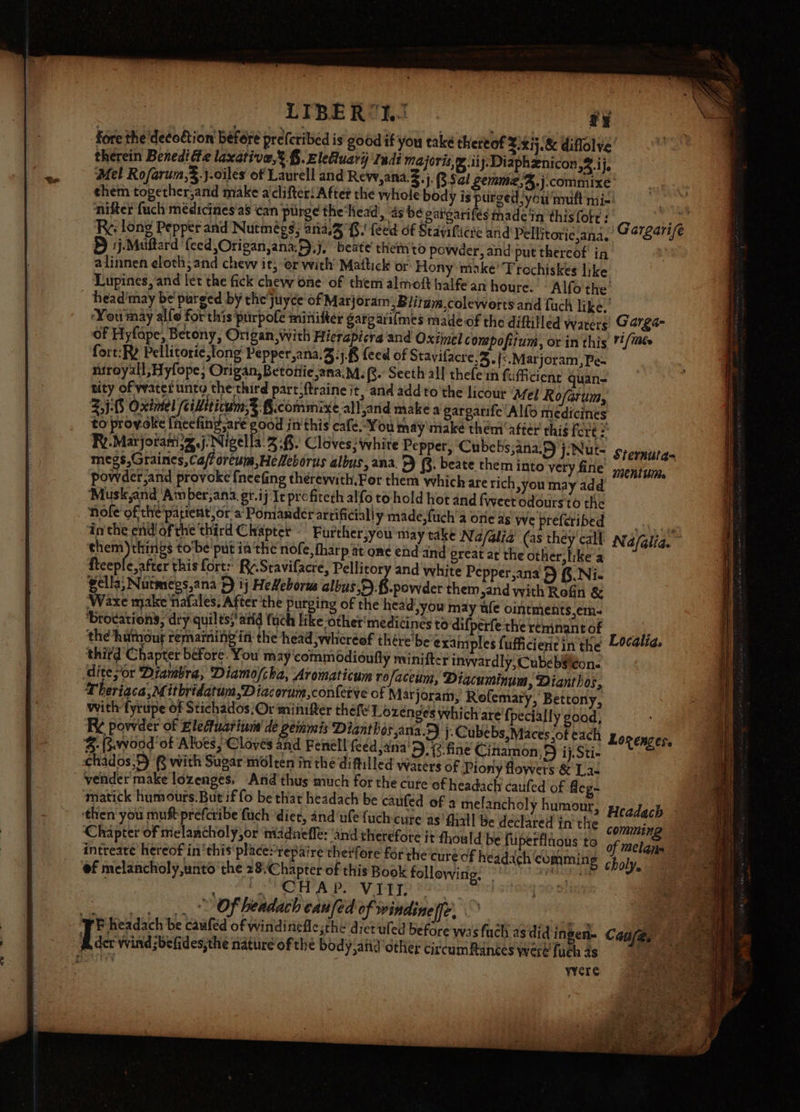 LIBERSHJ ty fore the ‘decottion befere prefcribed is good if you take thereof 2.xij.&amp; diflolve’ therein Benedi@e laxative,’ §.zleluarij Indi majors, ® iij.Diaphznicon o4-ife Mel Rofarum,3.j.ciles of Laurell and Rew,ana,.Z, j: Sat cemme;S.j:commixe’ them together,and make a clifter: Aftet the whole body is purged \you'muft mi-' nifter fuch medicines'as ‘can purge the‘head, ‘4s Sabi made'in this {ote : Re. long Pepper and Nutmégs; ana.3 Gi feed of Stayificre and Pellitorie,ana. 5 1j-Muitard ‘feed Origan,ana.D)j,’ beate themto powder, and put thereof’ in alinnen eloth;and chew it, or with Mattick or Hony make’ Trechiskes like Lupines, and let the fick chew one of them almoft halfe an houre. - Alfo the head'may be'purged by the juyce of Matjoram: Blitum,coleworts and fach like.’ ‘You may al{o for this purpole minifter gargariimes made of the diftitled waters Garga- of Hyfape, Betony, Origan,with Hierapicra and Oximel compofitum, or in this ¥#/Mt fort:RY Pellitorie,tong Pepper,ana.3:j.8 (eed of Stavifacre.%. (&lt;.Marjoram,Pe- niroyall;Hyfope; Origan, Betottie ana.M. fs’ Seeth all thefe in f ufficient quan- tity of water unto the third part‘ftraine it, and addto the licout ‘Afey Rofarum, 2,)-05 Oxintel cidtticum,?: §.commixe allarid make a gargatife Alfo medicines to provoke fneefinyg;are ood in'this café.“You may make them ‘after thig f Ores Ry.Marjorani&gt;g.j‘Nigella.3 -f.' Cloves; white Pepper, ‘Cube bs,ana.F) j.Nut- srernurg- megs,Graines,Ca/foreum,HeNeborus albus, ana, 5) (8. beate them into very fine mentum, powder,and provoke fneefing thérewith.Fer them which are rich you may add ‘Musk and ‘Am ber,ana. gt.ij Ie profiteth alfo to hold hot and fweet odours'to the Nofe of the’patient ora Pomander artificially made,fuch'a one as we prefcribed i inthe end of the third Chapter - Furtherjyou may take Na/alia (as they’ call Nafalia. aes to‘be'put ia‘the nofe, fharp at ome ehd and great at the other, like a fteeple,after this fort: Ry.Sravifacre, Pellitory and white Pepper,ana 5 f.Ni- gella, Nutmegs,ana 5) ij HeXeborus Slat pei det them,and with Rofin &amp; ‘Waxe make fafales, After the purging of the head you may ule ointments,em- ‘brodations,; dry quilts? atid fuch like -other‘medicines todifperfethereninantof ss , the ‘hutnour remaining in the head ;wheréof thére’be exaiy ples fufficientin the Localia, third C hapter before. You may commodioufly minifter inwardly, Cubebeléon.. ditepor Drambra, ‘Diamo/cha, Aromaticum rofaceum, Diacuminum, Dianthos, Theriaca, Mitbridatum,Diacorum,contetve of Marjoram, Rofemary, Bettony, with fyrupe of Stichados:Or minifter thefe' Lozenges which/are'fpecial ly good, R¢ powder of Elefuarinuna' de Semis Dianthesjana.D j.Cube bs,Maces of each 5: (wood of Alves Cloves and Fenell feed ana'D), 2. fine Cinamon; 5 ij. Sti- chados,F) @ with Sugar molten in the diftilled waters of Piony flowers &amp; La- vender'make lozenges. And thus much for the cure of headach caufed of fleg- matick humours. But if fo be that headach be caufed of a melancholy humour, Headach Lozenzes. peceb ely yy. sae s pel : red In the comming ‘Chapter of melancholy,or madnefle: and therefore it fhould be fulperflnons to of melans intreate hereof in‘this' placerepaire thetfore for the cure of headach comming 3 oly of melancholy,unto the 28/Chapter of this Book following. | i s RT SEPA BE Vipp ry sant 170 a _. .., ... * Of beadach caufed of windineffe, ae rE headach be caufed of windinefle;the diet'uled before was fuch asdid ingen- Canfas fi der wind :befides,the nature of the body,and other circumfinces were {uch 4s ie eae