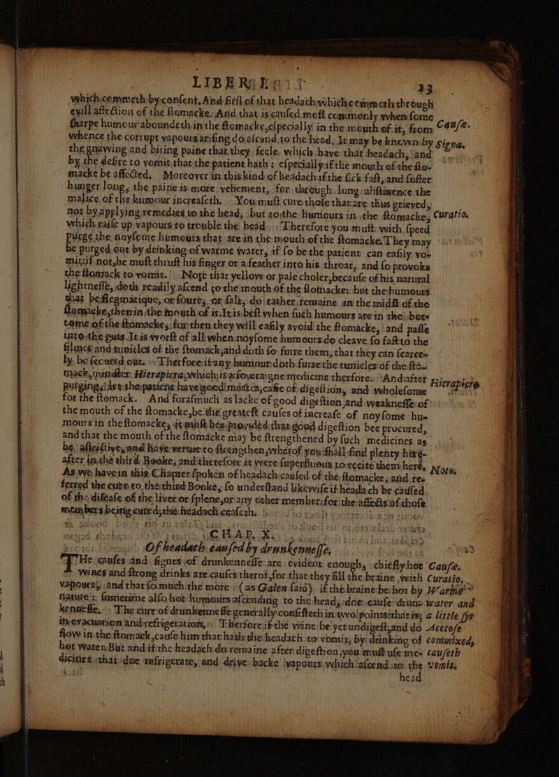 vehich,commeth by-confent, Aind fill of that headachawhichcenwncth through evill affection of the flemacke,And that. is canfed moft commonly whenfome whence the corrupt yapoursarifing do.afcend-to the head, It may be knewn by the gnawing and biting paine that they, fecle, which ‘have: that sheadach, ‘and by the defreto yornit,that-the-patient hath : ef peciallyaf the mouth ofthe Ro- macke be affected. Moreoveriin thiskind of headach ifthe Gck fadt, and fufter hunger long, the paine ismare yehement, for through. long. aliftimence the malice of the husmour increafeth. - Youmuit curethofe tharare thus prieyed,; which. caife yp-vapours ro trouble the head. Therefore you mutt.-with, {peed purge the noyfome humouts that are in the: mouth of the ftomacke, They may be purged out by drinking of warme water, if fo be the patient: can eafily: yos mit:if notshe muft thruft his finger or afeather into his throat, and fo provoke the flonzack to vomit. || Nore thar yellow or pale choler,becaufe of his natural lightneffe, doth readily afcend tothe mouth.of the floinacke: but the-humours. ie beflegmatique, or four; or fale, do: rather.remaine an the mid of the bomacke,themin themouth of it.Inisibeft when fuch humours arein the’ bets teme ofthe ftomacke;; far then they will eafily avoid the ftomacke, | and pafle into :the guts.Jeis work of alliwhennoyfome humours do cleave fo fata the filmc6)and:tunicles of the ftomack,ahd doth fo furre them, that they can fearees by. be fecutied: ont. +: Thetrforeitany: humour: doth farrethe tuniclesiof the ft. mack, minidter. Hierapicra;which:is afoyeraigne medicine therfore, “Andaftet for the ftemack. And forafmuch as lacke of good digeftion and weakneffe:of ' the mouth of the ftomacke,be.the greateft caufes of increafe of noyfome hu« mours in the flomackes jemint bee:provided that.good di geftion bee procured, and that the mouth of the ftomacke may be ftrengthened by fuch medicines. ag. be, afridtiye,and have: verte to frenothen wwhetof youthall fod plenty heré- after inthe third: Booke, and-therefore it were fuperflueus tore As.vye havein this: Chapter fpolsén of headachicaufed of the ftomacke ,: aiid tes ferred the cube ¢o.the:thind Booke, fo underftand likewvifeit headach be caufed of the difeate of the livet-or {plene,orany ether member:for the:affedts.of thofe. members beinig curedythéheadach ceaferhs. 90 40 synth yoists knoe sieves » Of beadach. caufed by drunkennelfe, oar ©) € : LigiJ2iBiS32&gt; ASS SIZNGs $RG head. SSS a a i Se ee : = = os ees a aie ree ae Se ee ee SS