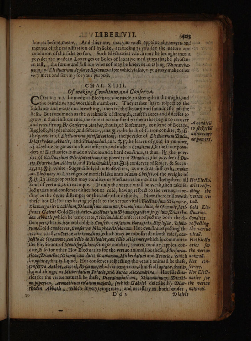 iLIVIZBERIVITL: © ‘403 houres befere,meate,; .Andthignete; that you muft appoitit, the waver and os “ol _ meanes of the miniftration of f hyficke,. a¢cording as you fee, the nature and +%% j condition of the ficke perfon, - Such. Elecituaries which may be breught into-a powder are madcin Lozenges or Boles of laxative medicines that be pleafanr *: in taft, .. the forme and fafhion whereof may be knowne in taking ‘Diaeartha- Ne num,and El Guarium de/isce Rofaram after which fathion.youmay makeother 9 3) 6) very meet and ferving foryour purpole. 66... 4 ass ie Ph ars agth “i. £C MAP :X LILI. i _», Of making Conditum,and Conferva. ; (° MD1 DA be madeas BleGuaries be made,to Arengthen the might,and | Swethe primitive and worthieft members. They-rather have: refpect to. the fubftance and matter or breathing, then to: thebeauty and foundneile of: the: Aeth, But forafmuch as the weaknefle of ftrength,cauféth fores and difeafes to grow in theirinftcuments,therfore it is miniftred co them that.begin to recover and-vax ftrong. Ry. Cenferva Anthos,thatis,of Rofemary, conferve of Borage, ~~ Bugloffe,Maydenhaire,and Sucecry ana: z.ij.the bark of Citroncondite, Sif. thepoweder of Eleduarium plirifarcoticon, the poyider ef Eledaariam Ducis, Diarrhodon sthatis, and:Triafandali,ana. 3. (,the.leaves.of gold in number, vj. of whire Sugar as much asfufficeth,and make.a Condiinm.Of the fame:pow. _dets of Ele€tuaties is made a wholeanda hard Conditum,as.thus.. Ry. the pow- der.of Elefluarinm Plirtfarcoticonthe powder of Dignthossthe powder of Due .sis;Diarrhodan Abbatisjand Triafandali,ana,p).ij.conferves of Roles, &amp; Succo- Fy,anvgij&gt; white,Shgar diflolved in Rofewater, as much as-feihceths -make an. Eleciuary in Lozenges or morfels like unto Manus Chrifti,of the weight of Supe in like, proportion may condites or Ele€uaries be made to flrengthen: all Hoi EleGu: ind of yertucs,asin example. « If only the vertue vitall be yyeak,then take EB. aries ree. deGuaries and conferves cither hot or cold, having refpedt to the yertue,accor- Ging ‘the ding as the owne diftemper or the canfe of it defiteth, .Neow-there tolloweth vertue vis thefe hot Eletuaries having re{peé to the yertue vitallEledfuarium Diambre, tall. Diamargarit«n calidum,Diamafcum amarim ,Diamulcum dulce,de Gemmistetie Cold Elen ficans Galent.Cold EleQuaries.zleffuarium Diamargariton frigidum,Diarrhe- Guaries. don Abbatis which be temperate,? ria/andali,Conferies refpeing both the di- Condites Atemperssthat is hot and coldsas Con/ei've re/arum. Boraginis, Buglo(ee, Viola- refeéting rumGold.conferves ,Conferye Nimplee,Violarum: Hot Conditarelpeting the the veriue ~vertue yitall,es Cortex citriconditusyehich may be miniftred inborh cafesycon- vital. jetlio de Cinamomo,con(edlio.de Xilealoe,con{etio Alkermeswhichiscommonto HotEledu athe Phyfitions: of afonti/pe CulavisGinger condice, peares\condite, apples con- aries for ) dite,&amp; {n for other. Hot EleCtuaries for the vertue:animall be thefe, Plirifarce- the vertue ticon;Diasthos;Diamulcum dulce. &amp;-amarum,Mithridatum and Triactey: which animad. , be opiate thar is-liquid, Hot conferyes refpedting the, vertue animall be thefe, Het con sonferva Anthos;.deccri,Ro/asuei, whichis temperaresalmott all epiate,that is, ferves. liquid things; as a4itbridatum,Triacle,and. Surea Alexandrina, .WovBle&amp;ua- Hot Ele. _ries for the vertue naturall be thele, Diacalamintlum, Diacuminum;-Diatzi- uaries for Om piperion, ‘ Aromaticumrofatum majoras, (which Gabriel defcribetlt): Diar- the vertue thoden. Abbatis y &lt;ywhich: is:verysomperate, and neceflary ia, beth: caufes , narurall. ~ Dd2 : Diatris A couditu to firezthé all vertues powers, ees £uh 7%