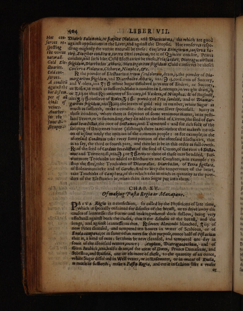 fpetting eluaries. Cold con&lt;. ferves. A conditiz againii the hoz dijtem,. r of. al. Vide of. Veiness Another « for the fame'dt=:* femper&gt; | the powder of Eledfuarium trium [indalorum,dram,ij.the powder of Dia- margariton frigidam,and Diarrbodos Abbatis, ana.) ij.conferves of Succory, and Violets,ana 2j {§ white Sugardifiolved in water'of Endive, or Succory,, ot Rofes,a8 mich /as tufficeth Make-a.conditeaa Lozenges,in’we phe ‘dtam,ii, or %,ij-or thus Reconterves of Succory,of Violets,of Nimphea, 8 of Buglotie, , aniaig iy fi.conlerye of Rofes,3)j 8-&gt; powvderof Tria /amlalé; and ot Dianar. dent ‘Fevers,or in {wounding they doaddto the feed of Citron, the Red of Cgr- dunt beaedidtus che root of Dittamusyand T ormentil's ‘and for rich folk of the fcraping o€ Unicornes horne (although there:isusoiauthor thar maketh meéntic aforefaid Conditum take away fome portion of the aforefaid Eletuaties, ‘that is to fay, the third or fourth pare, and thenlet it bein this order as folldweth. wus and Tormentill anasA jor 3 §.two or three of thefe ‘may beadded! Bure thermore “Ttochisks are'added to BleQuaries and Condites;asin example :'to Gf Bolearmoniacke and’ of Carabe;And'to keep.the temperature ‘of the heart, take Trochisks of Camphora,of the which tale as machin quantity as the powy. ders of the Elefaarics be; when thére ismo Sugar put into. chem; : mf s: Brain CHAP Hix i et ris ‘Of making Papa Regiaor Maxapan tent = é. 7 which us {pecially ordained-fordifeafesiofrhe brealt;. orto drive away tlic wcaufes of leanneffe: the Rormeiand:‘makiqgwherof doth follow, being very effeQuall-againit bothithe caufes,: thar #3 the -difeafes: of the ‘breaft,’ and the new Pines cleanfed, -and:tempered ten houres ‘in ‘water’ of Scabious, -or of that is, a kind of nuts: letthem be new cleanfed, and tempered one day in um -Avabick anahalfadramyof the nitur' of Dates, Pruncs Damafeene,'and SebeRenyand Railins, one Or\elemore of chee, ‘toithe ‘quantity of an‘ounce, ~ white Sugar diffol ved:in Well water, orn Rofewater, oriniwater of ‘Enula, a
