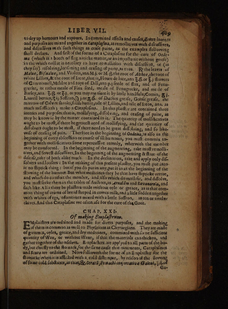 eg ae a 5. WR to dry up humours and vapours, In¢commixed affeds and eaules,divers intents and purpofesare mixed rogether in Catapla/ia,as remollitives with difcuffives, and difcuflives with (uch things as ceafe paine, as the examples. following fhall declare. And firit of che forme of a Caraplalme for the cuse ‘of Oede= ma (which is.a botch of fl2g naticke matter,or an impoftume without pricfe) ‘in the which evillicis mecelary to. have cemollition with difcuflion, or (as. they fay) refol ving,loofening and ceafing of'parne,as thos. Ry che leaves. of Malue, Bifastue; and Violets,ana,M.j: or M, Qithe root of Althee,theroot of white Lillies, 8&amp; the root of Ireos that is,Floure de luce,ana &lt;.{§.or 3.j flowers of Gimmomill,Melilor and tops of Dilljana.p.j feede of flax, and of Fenu- greeke, or rather meale of Flax: feed, meale of Fenugreeke, and meale of Barley,ana. 3.{g. or $.j,.or you may meafure it by little handfuls;Comin, ej. Laurell berries,3 ij.Saftron,D jorge 8. of Duckes greale, Goofe greafe, che marrow of Calves fhanks,freth butter,oile of Lillies,and oile of Ireos, ana. as much asfufficeth 3 make-aCatapla{ma. © Inthis plaifter are contained three incencs and parpofes:thatis, mollifying,diffolving, and ceaGng of paine, as may be knowne by the matter contained in it ‘The quantity of mollificatives eught to be moft,if there begreatelt aced of mollifying, and the quantity of diffolvers dught to be moft, if thereneed co be great diffolving; and fo like- wife of ceafing of pain, “Therfore in the beginning of Oedema,as alfo in the beginning of every. abfceffion or courle of ill humours, you muft commix to« gether with mollificatives fome repercuffive remedy, wherwith the member. may be comforted. In the beginning of the augmenting, take moftremolli- tives,and fewelt difcuflives,In the beginning of the augmenting &amp; fate ofthe: difeafe,take of both alike much, In the declination, take and apply only difs folvers and.loofers’s In'the making of this prefent plaiter, you muft. putinto- it no ftiptick.ching : bucaf you do purin any;put it inat the beginning -of the ffowing of the humour.But what medicines they he that.have ftipricke: vercue, and whichdo comfort the member, and alfo which do mollifie, and diffolve, you muft'feeke themn the tables of Authors,as srnald and Savanaro'a,and fuch like. Alfo there be plaifters made without oyle or greace, asisthat coms mon thing of crums.of bread fteeped in cowes milk,aad alitle fodden together. with whites of egs, ‘oftentimes mixed witha little Saffron, astenar twelve chives, And this Cataplafine we oftcn.ufe for the cure of the Gout. CHAP, XX Of making Emplaftrans. et Mplaifters ate ordained and: made. for divers’ purpofes, and the.making. BY themis common as well to Phyfitionsas Chyrurgians. Theyare made of gummis, oyles, greace,and dry medicines, commined-with.fome fufficiens quantity of Wax, or without Waxe,. if that the materials canthicken, and gather together of themfelyess- Emplaifters are app! yed'ta all parts of the boe dy,but chiefly cothe ftomackfor the fame caufe that ointments, Cataplafines and Scutgare ordained, WNovefolloyvethche forme of an£ nplaifter for th¢ ftomacke whenit is. afflicted with a, cold diftemper,. by reafonof the Aowing of fome cald (ubltaace,as caus; Re. Cerara jFomachi conjortative @aleni, s4j,08 3 Je Saas = SoS oS Hs a == SSasens &lt;P&gt;