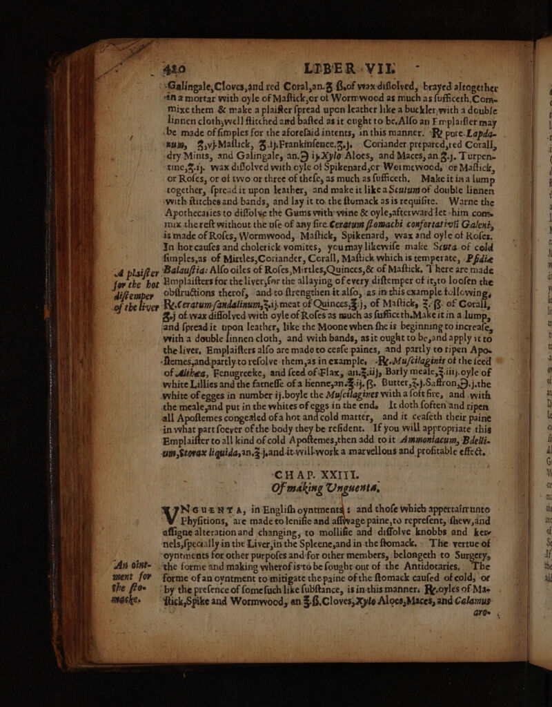 An oint- went for the fio~ wacke. “if 2 mortar with oyle of Maftick,or ot Wormwoed as much as {ufficeth,Come= Mixe them & make a plaifter fpread upon leather like a buckler;with a double linnen clothywell ftitched aitd bafted as it cught to be, Alfo an Emplaifler may ‘be made of fimples for the aforefaid intents, inthis manner. “Ry pore. Lapda- ‘win, 8,vjMallick, 4.ijPrankinfence.2,j, Coriander. prepared,red Corall, dry Mints, and Galingale, an.F ipXylo Aloes, and Maces, an 2.), Turpen- -tine,$.1), wax diffolved with cyle of Spikenard,or Weimewood, ‘or Mattict, or Rofes, or ef two or three of thefe, as much as{ufficeth, Makeitinalum together, f{pread it upon heather, and make it like aScatumof double linnen ‘with ititches and bands, and lay it to, the ftemack asis requifite. Warne the Apothecasies to diflolye the Gums with-vine & oyle,afterward let -him cons is made of Rofes, Wormwood, Maftick, Spikenard, wax and oyle of Rofes. In hot caufes and cholerick-vomites, youmay likewife make Scuta of cold fimples,as of Mirtlés,Coriander, Corall, Maftick which is temperate, -Pfdie Emplaifters for the liver,for the allaying of every diftemper cf it,to loofen the obftructions therof, and:to ftrengthen it.alfo, -as inthis cxample tcllowing, %.j of wax diflol ved with oyle of Rofes as nsuch as fufficeth.Make it in a lump, and {preadit upon leather, like rhe Moone when. fhe is beginning to increafe, with a double finnen-cloth, and. with bands, asit ought to be,and apply it to theliver, Emplaifters alfo are made to ceafe paines, and partly to ripen Apo. -ftemes,and partly to refolve them,as inexample, -Py./u/cilaginis ot the feed of Althea, Fenugreeke, and {eed of Flax, an.3.ii}, Barly meale,3 iit). oyle of white Lillies and the fatneffe of a henne,2n-¥.ij. 8. Butter,7.j.Saftron,9.j.the white of egees in number ij.boyle the Mufctlagines with afoftfire, and with the meale,and put in the whites ofeggs inthe end. It doth foften'and ripen all Apoftemes congealed ofa hot and cold matter, and it ceafeth their paine in what part foeyer of the body they be refident. If you will appropriate thig Emplaiffer toall kind of cold Apoftemes,then add toit Ammontacum, Bdelii- um ,Storax liquida,in.Zj,and-it-willwork a marvellous and profitable effec. CHAP. XXIII. Of making Unguenta, TINGvEeNT A, in Englith oyntments ¢ and thofe which appertainunto Phyfitions, ave made to lenific and aflwage paine,to reprefent, -{hew,and afligne alterationand changing, to mollifie and diffolve knobbs and kere nels,fpecaally in the Liver,in the Spleene,and in the ftomack. . The. vertue of ‘oyntments for other purpofes and for other members, belongeth to Surgery, ‘the forme and making wherof is'to be fought out of the Antidotaries, The forme of an oyntment to‘mitigate the paine of the ftomack caufed of cold, or ‘by the prefence of fomefuch like fubftance, is inthis manners Ry.oyles of Mae {tick Spike and Wormwood, an $$. Cloves, Xylo Alocs,Maces, and Calamus