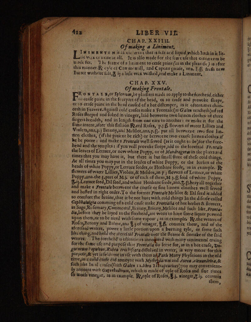 LIBER VIt- CHAP, XXII. Oo if making a Liniment. IN EMEN TU Mis snorsmentthatisfoftard liquid which hath in ic fie. @uwiic Wex cr noneat all. -Jeis alfo made for the ferre ule that. oiniments be made for, ‘The forme of a liniment to ceafe paine (as in the pleurific ) is after this manner. cyle of Cammemill, and Capons ereafe, ana. 2.8 fred new Butter without feit.@ ij a lithe wax wathed,and make a Linument, CHAP. X XV. Of making Frontale, RON TAL BOF Splenrum,be platters made ro apply to the forehead. either &amp; io ceafe paine inthe forepart cf the head, ot to caufe and proveke flcepe, orto ceafe paine in the head caufed of a hot diftemper, asit oftentimes chan ceth in Feaverg.Againft cold caufes make a Frontale(as Galen teacheth of red Roles ftecped and foked in vineger, laid betweene twe linnen clothes: of three Gingersbreadth, and in length from one eare'to another: or make it for the {2me intent,after this fathion Ry.red Rofes, ‘ p.j 3. flowers of water Lillies and Vrolets,ana,p.j Betony,and Melilot,ana, p.{3. put all betweene two fine lin nen clothes, (ifthe paticnt be rich) or betweene two courfe linnen clothes if head and the temples: if you will provoke fleepe,add to the forelaid Frontale the leaves of Lettuce,or new white Poppy, or of Mandragorasin the placesand times that you may have it, but there is but fmall ftore of thefe cold things, Ac all times you may.put in the feedes of white Poppy, or the barkes of the heads of white Poppy,or Lettuce feedes,or Henbane feede, asin example. Rp flowers of water Lillies, Violets,&amp; Melilot,an p j flowers of Lettuce,or white Poppy sana.the 3 part of M.j. or ofeach of them,M_}.(3 feed of white Poppy, Beij Lettuce feed Dil feed,and white Henbane feede,ana.2. (s-bray all together and make a Frontale betweene the courfe or fine linnen cloathes well fewed and bafted in right order.To the former Fronrale Melilot &amp; Dil feed is added to comfort the braine,that it be not hurt with cold things In the difeafe called Cepbhalalgta comming of a cold caufe make Frontalia ot hot herbes &amp; flowers, as Sage,Rofemary,Cammomuil,Betony,Briony,Melilot and {uch like, Fronta. lia,before they be layed tothe forchead,are wont to have fome liquor powred upon them,or to be aired withfome vapour ; as in example. Ry.the waters of Rofés,Betony and Balme,ana %.j.of vinegar, 2,8, commix them, and of the aforefaid waters, powre a little portion upon a burning tyle, or fome fuch like thing,and hold the atorefaid Frontale over the fleame &amp; {moake of the faid waters: Theforehead is oftentimes annogeted with many ointments{ erving for the fame ufe and purpofe that Frontatia do ferve for, as in a hot caufe, Un- guntam Populeon, Rubee trochifcata diffolyed in water, is very mecte for this purpote,&amp; yet is feidome in ule with them at\Paris Mary Phylitions inthe old time,in'’d cold canfe did annoynet with Afythrdatum and Aurea 4lexandrina,&amp; fuch like.In al caufes(faith Galen 12.ibro Th rapeutices you may conveniente ly annoint with Oxyrrbodinum, whichis made of oyle of Rofes and fixe times fo much vinegar, as in example, Ry,oyle of Rofes,3.j. vinegar, .ij. eg them,