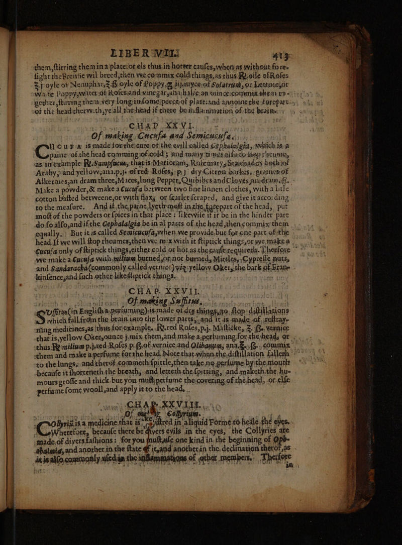 LIBERVMI 413: them, tiring them ina plateior els chus.in hotter caules,whenas without fo re- fight theBrentie wil breed,then we commix coldthings,asthus Roile ofRofes &lt;p oyle oF Neauph wih oyle of Poppy. hjanycerof Solatrum, or Lettnee,or wit te Poppy,water.of Rofesandwinegar,anahalye.an oni cescommix shear ro of the headitherwath,ye all she:head ifthere beiaflamimation of:-the brain: CHAD SEVIS 0 fe making Cucufa and Semicucufas,.. 7 ' as. uvexample: ReSampfacus, thatis‘Matioram, RobemarysStachades beth ief Araby &gt;and yellow,ana.p.js of red: Roles: pi} dry-Citron barkes, -geancs:of Make a powder,&amp; make a Cucufa becween two fine linnen clothes, with a litle cotton bafted betweene,or with flaxy or (carlet{craped, and give it according tothe meafure. And if.thepaine lyetinmoft in che fatepart of the head, put mott of the powders or {pices in that place : likewvile if it be in the hinder part do foalfo,andifthe Cephalalgia be in ak parts of the head ,then.commix’them we make-a,Cuctfa with miliom, bucned,or:not burned, Mixtles,.Cyprefle nuts, kinfence;andfuch other likedtiptick things. CHa Sev i Of. making Su ffitws - 3 - 23) which fall.froin che brain taco che lower parts,and it .is-made -of, ;reltrayy sling medicines,as [thus for/example. .Ra.red Rofes,p.j. Malticke, 2. i, vernice to the lungs; and therof .commeth fpitrle,then-take.no perfume. bythe mouth moursgroffe and thick-but you muftiperfume the covering.of the,head, .or-elfe perfume Come wooll,and apply itto the heads... ii CHAP XXVIII). 4 ¢ O; male Colyrium.. oe : rh) a of] &lt; oui Wie Ae te oer hi We Oe gy ii ot seg. tie tO | 2 | Spee gain i medicine that is -giultred in aliquid Forme:to hedle the eyes. ts gWherefore, becaufe eke ters evils in the eyes, the Collyries are smnade.of diversfathions: ‘for you muftaile one kind in. the beginning of Op ixisal(o, commonly ued.in the ind