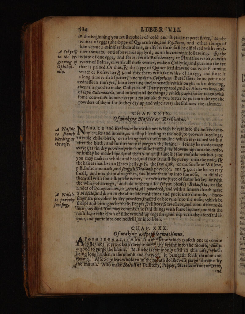 Se am BAN AKI MY EY 414 LIBER “V1 inthe beginning you muflmake it of ‘cold and Mipticke reperée fives,” as -the ‘Whites of egges,thefappe of Quince feede,and Piyltum, and -cther things of hike vertae sminifierthem alone, or elfe let them firft be diffol ved withconvé- «ff Colyritt Nient waters, ‘ond afterwards applycd, asinthisexample follewing. Ry the tn tke be-- white of one gee, and ftrre it with Rofe-water; ct Plantaine ywatcr,cr.with Lirning of water of Balme,or with alfthefe waters, makea Collyriejand putinte the éye Ophihgl. that is pained,Or thus, Ry the fappe of Quince feed drawne out with Plantaine mig. “water cr Rofewater,2.j2nd thix them withtke white of anego, and Rirre it ‘redneffe in the'cyes, buta certaine uncleanenefle which ou ght tobe driedup, thenit is good tu make Collyrics:of Tuttyipreparedjand of Alcés wathed.and of lapis Calaminaris, and ‘otherfuch like:thinas, which ought co-be:taken wish fome conveniét liquor,except it rather hketh you better to: put into-the eye the . powders of them for fo they dry up and wipe away the filthines the -cleaner, she Pistia he? werd 9 XX PRY 9% 24029G 134 Me a 103 Of indking Nafale or Errbiutii.® sot otto ; r 1% 52 aN 3 2 i 78G SRS ACE SVT OR + ik TlOwy A Na/ale Asa t's and. Errbinum be medidines which be ealt into'the nolefor 12% zo feanch &amp; Nny caufes and intents,as ‘to {top bleeding at the nofe,to ‘provoke fheefings, bleeding at tO cattle child-birth, orto bting forth the fecandine which is retained Within theno’e, ‘after the birth} and furthermore it pureeth the braine! &lt;A tmay be mademany 7 wayes,as “in dry powders, whith mit be fruffed “or blowne aip into:the. nofes Or it'may be made liquidjand then you muft annoiiit the wofvils “withia 5 :or you may make it whole and hard, atid then it murf-be put up ‘into the nofe, i the haires that-be in a Hares belly,p.{§.. the favy du&amp;, -or- mofineffe of Willow, p &amp;.Bolearmoniack,and fangais Draconis powdred, ana.%.j,cut the haires very fmall, and mix them altogether, and blow them‘up into the nofe, or diflalve them all with fome ftipticke water, or with the juyce lof fome herbey Sr with the white of'an egge, ' andadd to them alfo’ (if you pleafe) Balau/tia, or the tindes of Pomegranates, or 4catia,all powdred, and with 4 linnen cloath make A Nafale ‘a Na/ale,and dipitin the aforefaid medicines,and putit into thenofe, » Snee to provoke fings-ate proyoked by dry powders, fnuffed or blowne into the nofe; vwhich:be ‘fharpe and biting as'be thefe;Pepper,Pellitory,Stavefactejand roor uf flourede hice ‘powdieds You niay commix the faid things with fomeliquorsannoint the “noftrils,or take cloth of filke wound tip topether and dipatin-the afordfaid li. quor,and put ‘it into.one noiteill jor into bork, 8° 004 soit Sager _~CHAD. XXX. Of making eApoplegnsas suns. Als PHIEGMazi's mus ds an icine Which caufeth one tovomite ‘&amp; Mup fleaine? it proyoketh rheume out®d the braine into ‘the’ mouth, ‘and it is good to pare te brain,” ‘Mafticke iscommonly ufed°in this ‘cafe, ‘which ,being long holden ia the mouth and chewed, it bringeth forth rheume and ;Aigame,. Allo Sage leaves holdén inthe mputh do likewife purge “theuithe: by agth? Mouth. “Allo make Norull of Peliitory, Pepper, ee ee : can z w wit