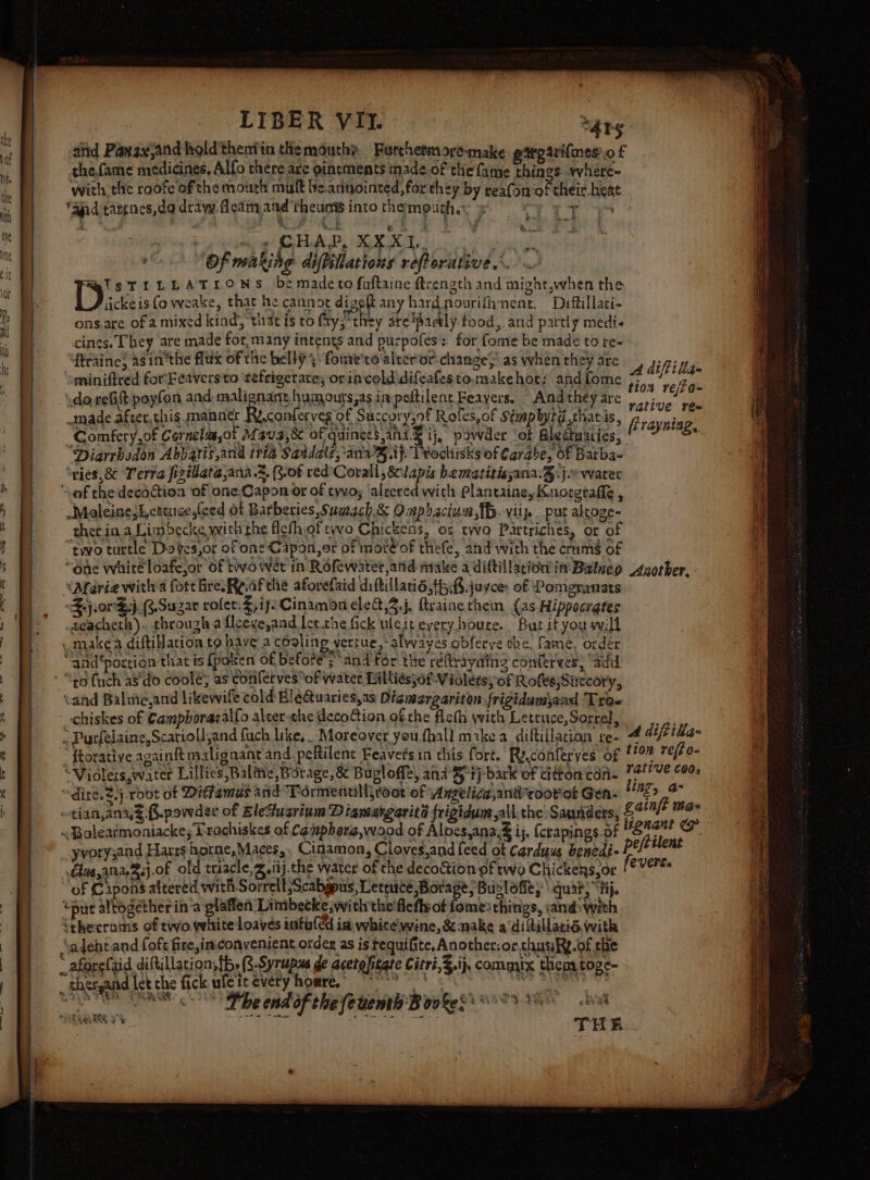 » with the roofe of the mourh muft be.arnointed, for they y teafon of their. heat Se Oe the 3 es ¢~ ae #8 be made to fuftaine ftrength and might,when the SU dee la “cof the decatioa of one.Capon or of tyvoy ‘alecred with Plantaine, Knorgtafle , Moleine;Letuices(ced ot Barberies Sumach.&amp; Ompbactum,{B-viip _ put alroge- “two turtle Doves,or of one Capon,or of mot of thiefe, and with the crams of “one white loatejor of twvo wet in Rofewater atid make a diftillacion in Balnep “Maria witl’a fore Gre Roafthe aforefaid diftillati6,th.8.juyce: of Pomeranats $.j.orG.j. B.Suzar rofet.$, ij: Cinamon elea,2.j, feaine them (as Hippocrgtes .teacheth). through a flceve,and lee.the fick uleit every houre. But it you will -makea diftillation to have a cooling verrue,-alwaves obfecve the, fame, order “and‘portion that ts {poken of before“ and fdr the réftrayaing conferves) “add “to fuch as'do coole; as conlerves*of water Billiesjof-Vialets, of Rofes,Sirecory, cand Balttejand likewife cold: Hlé@uaries,as Digmargariton frigidumjaad Tro« _Chiskes of Camphorazailo alter-che deco@ion ofthe filet with Leteuce, Sorrel, € , Purfelaine,Scariolljand fuch like, . Moreover you,fhall make a diftillation re- “ ftorative againft malignant and. peRilent Feavets.in this fort. Ry,conferyes’ of “Violeis,water Lillies Balite Borage, &amp; Buvloffe, ana tj bark of citton'con- “dite. $.j.rout of Ditfamus and “Pormentilljroor of Anzelica,antroorot Gen- ~tianana§.B.powder of EleZuarium Diamargarité frigidum all. the Saunders, &lt;Bolearmoniackes Prochiskes of Comphorg,wood of Aloes,ana.&amp; ij, (crapings.of yvory3and Hares horne,Maces,, Cigamon, Cloves,and feed of Carduus benedi- “of Capons altered with Sorrell Scabgpus, Leteuce Borage Buolofies \ quat, “tij. “put altogether ina plaflen 'Linibecke,wi th the'flefly of fomes things, and: with ‘thecrams of two white loaves intuled in vhitelwine, &amp; make a diitillatis with ‘adehtand (oft fire,in-convenient order as is tequifite, Another:or.thusfy.of the € _ thergand let che fick uleit every homre, 88 SAAS CS bp ondaf che fetiem Bovke soo WW bvt a --*-~&lt; et et « ttre ~.- . —,F&gt; ~ - THE A diftilia= tion re/io= rative ree firayning, Another, 4 diftika- tion refto- rative 600, nz, a