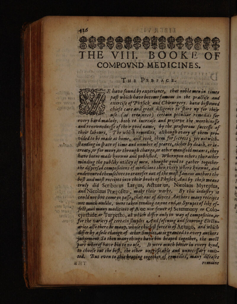 a Hi E VIII. BOOK! OF COMPOVND. MEDICINES. aihaates, Ry EA Poke meee IE have found by experience, that noble menin times 1h) paft which have become famous in the prathife .and exercise of Phyfick and Chirargery, bave beftowed oF, chiefe care and great diligence ¢o'ftore wp for thtir So feab. trtajinres). certain peculiar Femedies far every bard malady, borh to. increafe. and preferve the worthine fe and renownednelfe of their good namcy by the. profperous fucceffe of their labours, ° The which remedies, alihough every of them prom vided to be made at home,.and.took, them for frcrers s yer wot with. franding in {pace of time and number of yeares, either by death, or in- ‘have beene made knowne and publifbed, Wherupon others therather minding the publike utility of men, thought: good to gather together the difperfed compafisions of medicines then every where knowne, and endevouredthem/elves.totransfer out.of the molt famous authors the beft andmoft receipts into their books of Phyfick,And by thee means ‘traly did Seriborus Largus, Actuarius, Nicolaus: Myrepfus, and Nicolaus Prepofitu:, make their works. By this induftry it could nosbue come-to paljesthat out of divers Authors many receipts not muoh-unlike, were taken tending tojone endas Syrupes of like ef~ “cynthide,er Turpetho, af which differ only in way of compofition,or forthe variety of certain fimples eAnd [oftuing and {conring Elen aries allo there be many, mbofechscgef force ts 9f Actugo, and which differ:by afeleckangeof -orber hhmmplessasteyramtedto.every authors Spagement:So then manythingshavebin heaped together, the most ‘part wherof have bin'to no ufe,\ It were much betterin every kind, “to choofe ont the beft, rhe other unpyofiable and wunect{fary omit any remunine