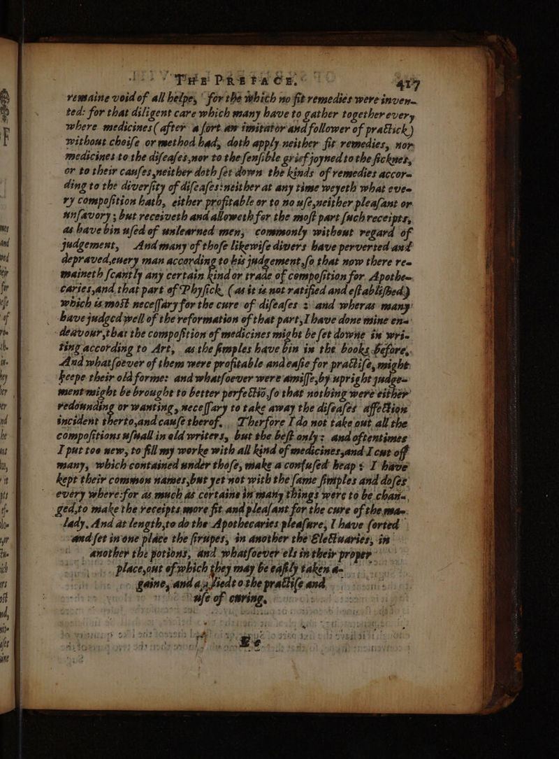 Hoo) De DRE PACE. | “47 remaine void of all helpe, for the whith no fit remedies were inven. ted: for that diligent care which many have to gather together every where medicines (after a fort. aw imitator and follower of prattsck) without cheife or method had, doth apply.neither fit remedies, nor medicines to the dsfeafes,ser tothe fenfible grief joyned tothe fickuer, or to their canfes neither doth fer down the kinds of remedies accor= ding to the diverfity of difeafes:neither at any time weyeth what eves ry composition hath, either profitable or to no u/e,neither pleafant or wnfavory; but receiveth and alloweth for the moft part {uchreceipts, as have bin ufed of unlearned men; commonly without regard of judgement, Andmany of thofe likewife divers bave perverted and depraved.euery man according to kis Indgemertle that now there ree maineth {cantly any certain kind or traae of compofition for. Apotbe=. caries,and that part of Phyfick, (as it 1s. not ratified and eftablifhed) which i: most neceffary for the cure of difeafes 3 and wheras many’ _ bavejudged well of the reformation of that part, have done mine ena’ dehvour,thar the compoftion of medicines mn be fet downe in wrie ting according to Art, asthe fimples have bin ix the books before,. And what{oever of them were profitable andeafe for prattife, we heepe their old forme: and whatfoever were amilfe,by upright y7 gem ment might be broughe to berter perfettio,fo that norbing were either vedounding or wanting, mece[[ary to take away the difeafes affettion bacsdent Wort undeaaaere. _ Therfore I do not take out all the compofitions [wall in old writers, but the beft ons + and oftentimes I put too new, to: fill my worke with all kind of medicines,and-I cur off many, which contained under thofe, make aconfufed heaps I have kept their commons names,but yet not with the (ame fmiples and dofes every where:for as much db certains in maiy things were to be chana, ged,to make the receipts, more fit and plea/ant for the cure of the man. _tady, And at length,to do the Aporhecavies pleafure; I have forted sand fet inone place the firupes, in another the EleCluaries, i. *, anorher the potions, and whatfoever'els in their proper Ss placeout of which they may beealy takena= He &gt; gainey and ay fiede othe prativfeand |), : ale of earing, won: