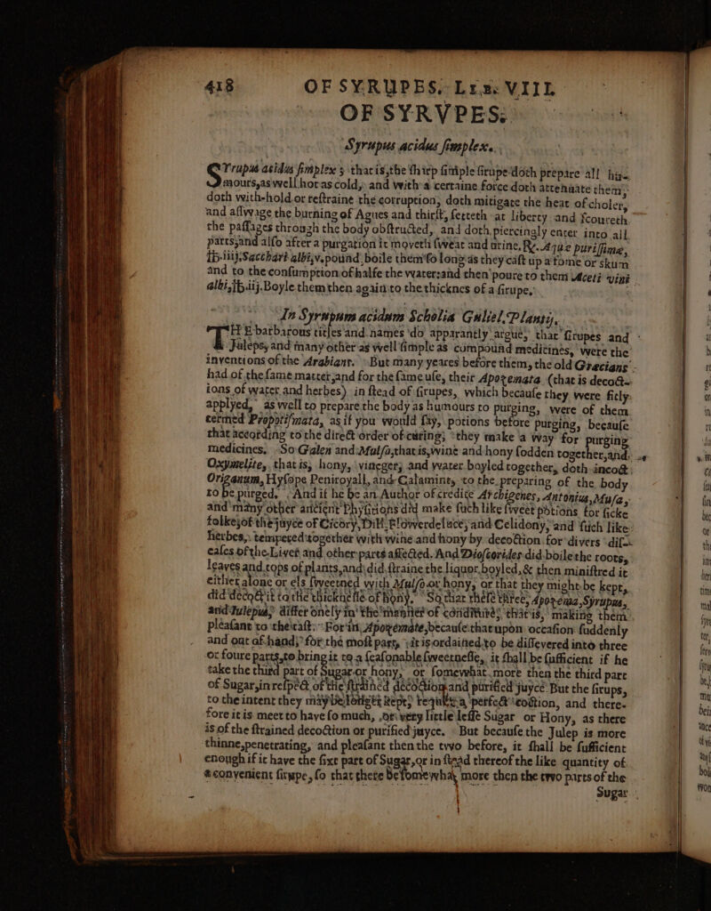 OF SYRVPES. ‘Syrupus acidus frmples... ey acids fimplex's thatis,the {hirp fittiple Grupe-doth prepare al! hige, J mourssas well horas cold;: and witha certaine force doth attehaate them doth with-hold.or reftraine the cotruption, doth mitigate the heat ofcholer, and aflwage the burning of Agues and thirft, ferceth at libercy and fcoureth the paffages throuzh the body obftrudted, and doth, piercingly enter into ajl parts;and alfo after a purgation ic moveth (wear and arine, R44 bz purifine, Ip liijSacchart albi,v.pound boile them'fo longas they caft up atome or skum % albi,ib.iij. Boyle themthen againito the thicknes of afiru pe.’ Ie Syrsipums acidum Scholia Guliel.P lant, Jalepsy and many other as well fimple as compound medicines, were the had of thefame.matcetjand for the fame ufe, their Aporenata (that is deco@= ions of water and herbes) in ftead of firupes, which becaufe they were ficly: applyed, as well to prepare the body as humours to purging, were of them cermed Propoti/mara, asif you would fay, potions before purging, becaufe that according to the dire@t order of-curing; ‘they make a way for purgin Oxymelite,. that is, hony, vineger} and water boyled together, doth inco@ Orizanum, Hyfope Peniroyall, and Calamine, to the. preparing of the. body to be purged, And if he be an Author of credite Atchigenes, dntonius, Mu/a, and'many other aricient' Phyfiions did make fuch like {weet potions for ficke falkejof thejuyce of Cicdry, Dill, Blowerdeluce; and Celidony, and tich like: herbes,. tempered together with wine and hony by decoftion for ‘divers ° dif cafes ofthe.Livet and other: parts affeQed. And Diofcorides did.boilethe roots, leaves and cops of plants,andidid.ftraine the liquor, boyled,&amp; then miniftred it either alone or cls fiveetned wich 2ful/o-or hony, or that they might-be kepr, did decogit ta the thickne fle ofhony, “Sa thar rhete hice, dpoacnaa, Sjrupaa, anidFulepusS differ onely in’ the iment of coriditubé; thats, making them pleafant to ‘theirat:~ For‘itt, Aporemate,becaule:that upon occafion fuddenly and out af-hand;*for thé moft part, iit is ordained.to be diffevered into three ox foure patts,to bring it qa feafonable {weernefie,. it fhall be {ufficient if he take the that) prot oies or hony, or fomewhat.more the of Sugar, in relped of tie strained ae eet eg Lay juyce: But the firups, to. che intent they maybelotigt: Repe) requitya ‘perfect ‘eogtion, and there. fore it is. meer to have fo much, ,ori very little Leff Sugar or Hony, as there is of the itrained decoGivon or purified juyce. © But becaufe the Julep is more thinne,penetrating, and pleafant then the tvvo before, it fhall be fufficient enough if ic have the fixe part of Sugar,or in fiaad thereof the like quantity of. *conyenient firwpe, fo that thete betonrewhay more then the trvo parts of the ugaror hony, or fomewhat.more then the third pare