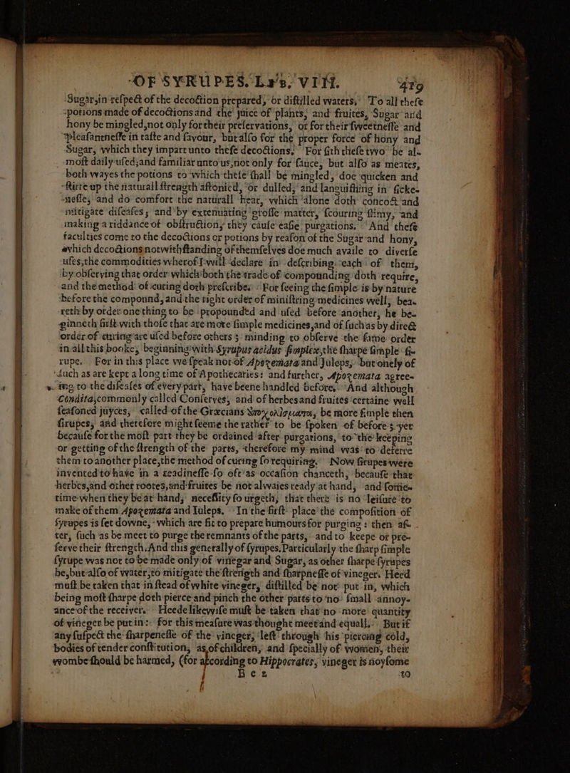 ‘Sugar,in refped of the decoétion prepared, or diftilled waters, To all thefe ‘potions made of decoctions and the’ juice of plants; and fruites, Sugar’ ard hony be mingled,not only fortheir prefervations, or for their fweetneffe and ‘pleafancneffe in tafte and favour, butalfo for the proper force of hony and Sugar, which they impart unto thefe decoctions, For Gththefe two: be als moft daily ufed;and familiar unto-us,not only for fauce, but alfo as meates, “Rirte-up the natural fireagth aftonicd, “or dulled, ‘and lanewifing in’ Gcke- nefle,-and do comfort the natural! -heac, which “alone ‘doth conco&amp; and niitigate difeafes ; and'by extenuating ‘gtoffe' matter, {courine flimy, and making a riddance of obitrudtiony they caufe ¢afie purgations. ‘And thefe faculties come to the decoGions or potions by reafon of the Sugar‘and hany, avhich decoéions notwithftanding of themfelves doe much availe ro -diverfe ufes,the commodities wherof-I-will declare in’ deferibing: “each of them, by obferying that order which'both the trade-of &lt;ompounding doth require, and the metliod! of curing doth prefcribe. : Bor feeing the fimple is by nature ‘before the componnd, and the tight order of miniltring medicines well, bea. reth by order onething to be -propoundtd and ufed before ‘another, he be. ginneth firft-with thofe thar are more fimple medicines,and of fuchas by dire@ order of enring’are uled before ozhers 5: minding to obferve ‘the fame. order inallthis booke, beginning! with Syrupus acidus fimplex,che tharpe imple ‘fi. rupe. For in this place we {peak nor-of Aperemata and Juleps, bur onely of Condita,commonly called Conferyes, and of herbesand fruites ‘certaine well feafoned juyces, called-of the Grecians Worx ovlgume, be more fimple then firupes, and therefore might feeme the rather to be {poken’ of before yer becaufe forthe moft part they be ordained after purgations, to the’kkeeping or getting of the Arength of the parts, therefore my mind was’ to deterre them toanother place,the method of curing {o requiring.” Now Grupes‘were invented'to have in a geadineffe-fo oft'as occafion chanceth, becaufe thar herbes,and other rootes,and-fruites be not alwaies ready at hand, ‘and fottie. time-when they beat hand; neceflityfourgeth, that there ‘is no ‘leifure to make of them Apozemata and Luleps, «In the firft: place’the compofition of fyrupes is fet downe, - which are fit to prepare humoursfor purging : then aft ter, fuch as be meet to purge the remnants of the parts, andto keepe of pre feevetheir ftrength.And this generally of {yrupes. Particularly the tharp fimple fyrupe was not to be made only of ‘viriegar and Sugar, as orher tharpe {yrupes be,buc-alfo of water,to mitigate the ftrerigth and fharpnefft of vineger. Heed maft be taken that in ftead of white vineger, diftilled be not: put in, which being moft fharpe doth pierce-and pinch the other patts to ‘no: Small annoy. anceof the receiver.” Heede likewife muft be taken that no ‘more quantity of vineger-be putin:: for this meafure was thought meetand-equal],-. Burif any fufpect the: fharpenefle of the: yineper, ‘left’ through his ‘piercing cold, bodies of tender conftitution, asof children, and {pecially of women, their ta if
