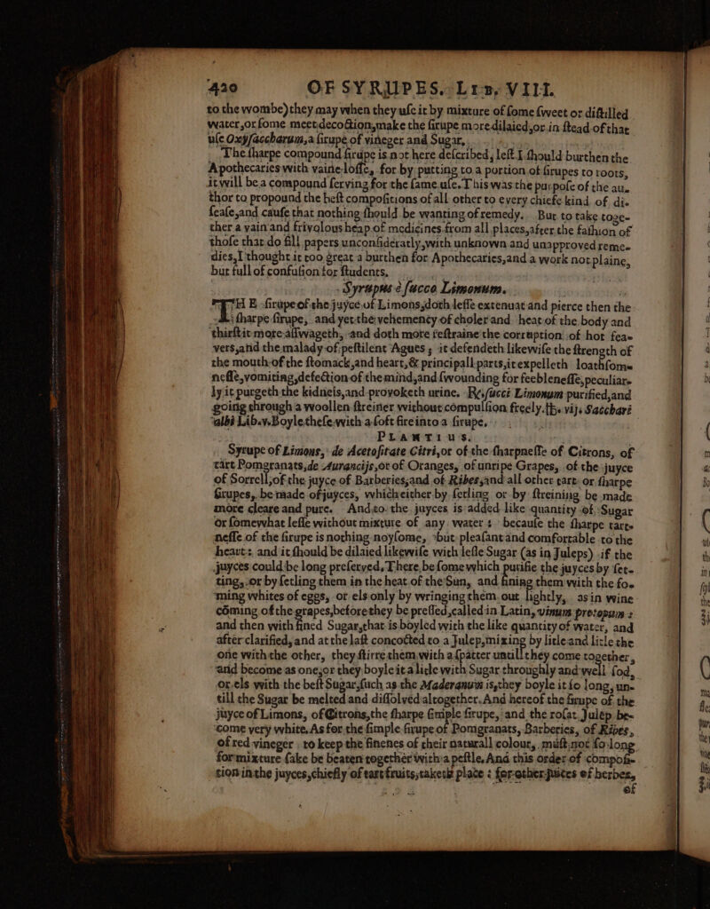 to the wombe) they may when they ufc it by mixture of fome weet or diftilled water,orfome meetdecoGion,make the firupe moredilaicdyor in ftead of that ule Oxy/accharum,a firupe of vineger and Sugar,» Thetharpe compound firupe is not here defcribed, left. I fhould burthen the Apothecaries with vainelofic, for by putting toa portion of firupes to roots, itwill be.a compound ferving for the GmealecT bis was the purpofe of the au. thor to propound the heft compofitions of all other to every chiefe kind of dis feafe,and caufe that nothing fhould be wanting ofremedy. Bur to take toze- ther a vain and frivolous heap of medicines.from all places,afrer.the fathion of thofe thar.do fil papers unconfideratly,with unknown and una pproved reme.- dies,I'thought it roo great a burthen for Aporhecaries,and a work not plaine, bur fullofconfutionterftudents. . ,. _ Syrapuse facco Limonum. | fa THE -firapeofthe juyce.of Limons,doth lefle extenuat-and pierce then the -&amp; tharpe firupe, and yetthevehemency-of cholerand. heat-of the, body and ‘thirftic- more-allwageth, and doth mote feftraine the corruption: of hot feae vers,arid the malady of:peftilent Agues ; it defendeth likewife the ftrength of the mouth-of the ftomack,and heart, &amp; principall-parts,irexpelleth loathfomm nefle,vomiting defection of the mind,and {wounding for feebleneffe, peculiar. ly it purgeth the kidneis,and-provoketh urine. -R¢,/acci Limonym purified,and ‘albi Lib.v.Boylethefe-with-a.foft fireintoa firupe, . PLANTIU'S. ; tart Pomgranats,de Aurancijs,or of Oranges, of unripe Grapes, of the juyce of Sorrell; of the juyce of Barberiessand of Ribes sand all othet cart: or fharpe Grupes,.be made ofjuyces, whicheither-by ferling or by ftreining be made more cleare and pure. And,to. the. juyces is:added like quantity of.: Sugar or fomewhat lefle without mixture of any: water s ° becaufe the fharpe tarts neffe of the firupe is nothing noyfome, »but:pleafantand comfortable to the heart, and it fhould be dilaied likewife wich lefle Sugar (as in Juleps) .if the jeyces could be long preferyed, There, be fome which putifie the juyces by fer- ting, or by fetling them in the heat.of theSun, and fining them with the foe ‘ming whites of eggs, or els. only by wringingthem, out lightly, asin wine coming ofthe grapes,betorethey be prefled,called.in Latin, vinum protopum : and then with fined Sugar,that. is boyled with the like quantity of water, and after clarified, and at the laft concotted to a Julep,mixing by litleand licle the one withthe other, they ftirre them, with a{pateer untill chey come together, and become as one,or they;boyleita litle with Sugar throughly and-well fod, or-els with the beft Sugar,(uch as the Afederanuin is,they boyle it fo long, un. till che Sugar be melted and diffolved altogether. And hereof the firupe of the juyce of Limons, of Gitrons,the fharpe Gils firupe, ‘and the rofat.Julép be- come very white, As for the fimple firupe of Pomgranats, Barberies, of Rives,